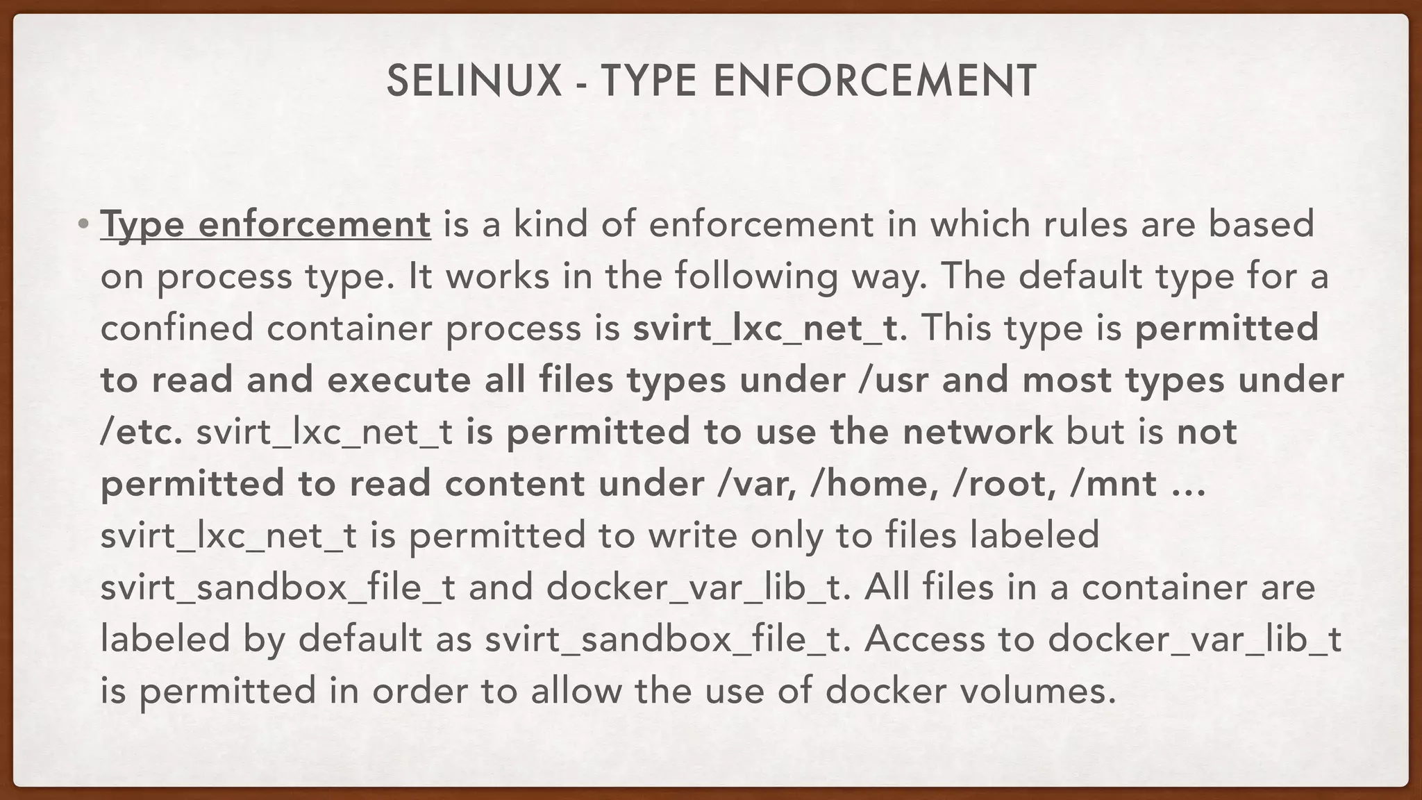 SELINUX - TYPE ENFORCEMENT
• Type enforcement is a kind of enforcement in which rules are based
on process type. It works in the following way. The default type for a
confined container process is svirt_lxc_net_t. This type is permitted
to read and execute all files types under /usr and most types under
/etc. svirt_lxc_net_t is permitted to use the network but is not
permitted to read content under /var, /home, /root, /mnt …
svirt_lxc_net_t is permitted to write only to files labeled
svirt_sandbox_file_t and docker_var_lib_t. All files in a container are
labeled by default as svirt_sandbox_file_t. Access to docker_var_lib_t
is permitted in order to allow the use of docker volumes.
 