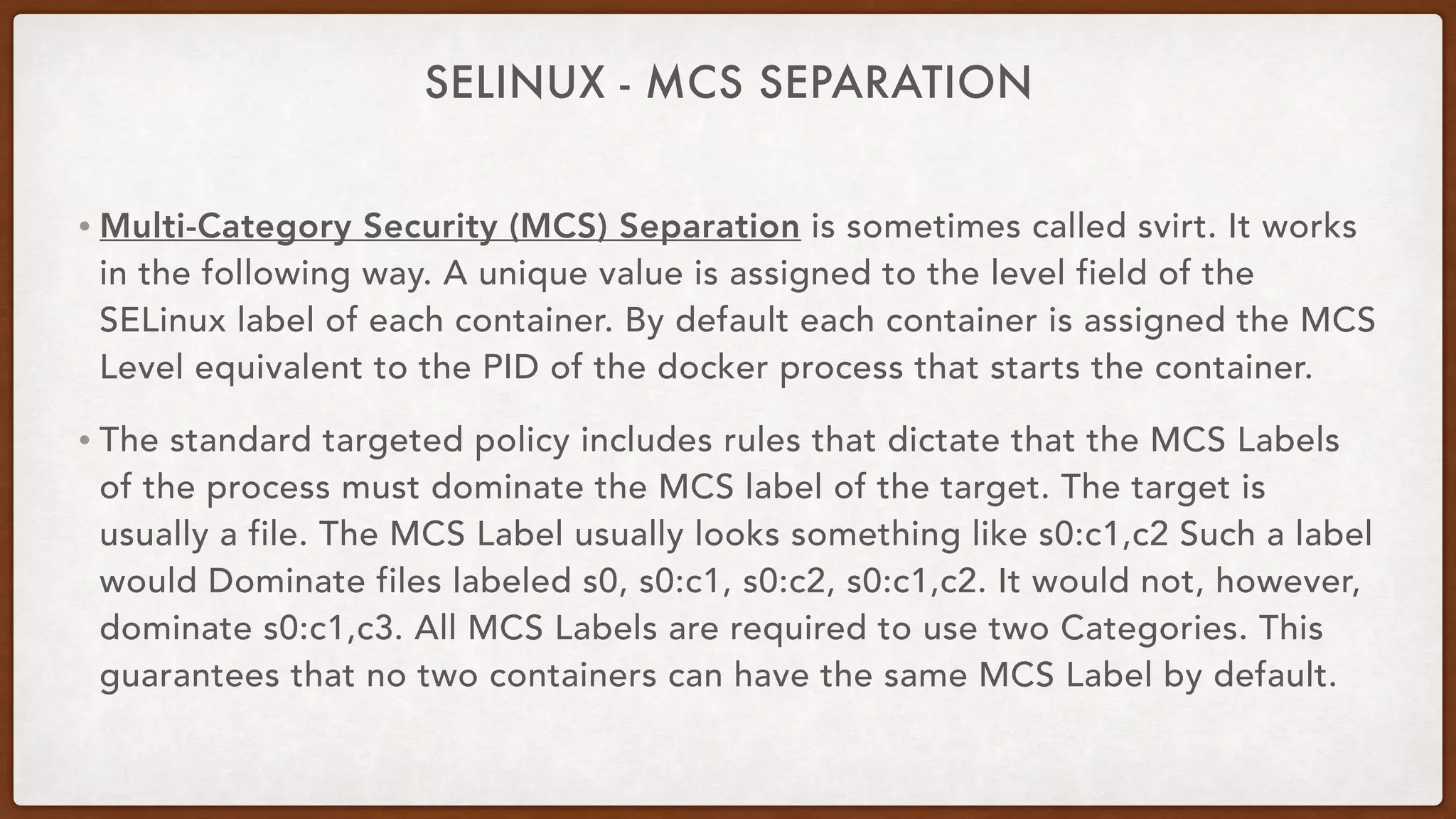 SELINUX - MCS SEPARATION
• Multi-Category Security (MCS) Separation is sometimes called svirt. It works
in the following way. A unique value is assigned to the level field of the
SELinux label of each container. By default each container is assigned the MCS
Level equivalent to the PID of the docker process that starts the container.
• The standard targeted policy includes rules that dictate that the MCS Labels
of the process must dominate the MCS label of the target. The target is
usually a file. The MCS Label usually looks something like s0:c1,c2 Such a label
would Dominate files labeled s0, s0:c1, s0:c2, s0:c1,c2. It would not, however,
dominate s0:c1,c3. All MCS Labels are required to use two Categories. This
guarantees that no two containers can have the same MCS Label by default.
 