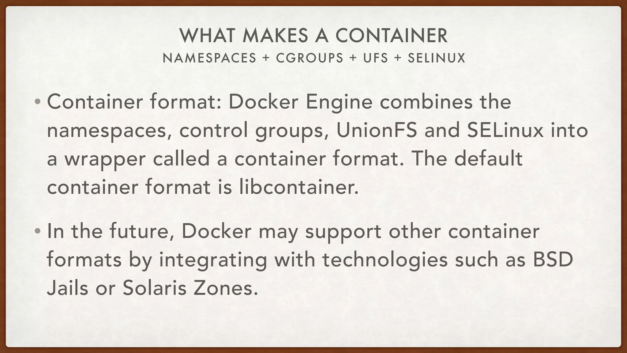 NAMESPACES + CGROUPS + UFS + SELINUX
WHAT MAKES A CONTAINER
• Container format: Docker Engine combines the
namespaces, control groups, UnionFS and SELinux into
a wrapper called a container format. The default
container format is libcontainer.
• In the future, Docker may support other container
formats by integrating with technologies such as BSD
Jails or Solaris Zones.
 