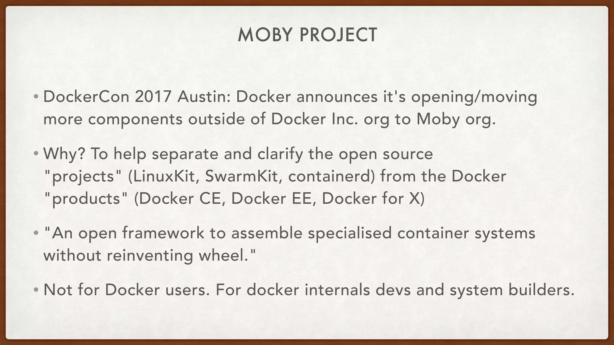 MOBY PROJECT
• DockerCon 2017 Austin: Docker announces it's opening/moving
more components outside of Docker Inc. org to Moby org.
• Why? To help separate and clarify the open source
"projects" (LinuxKit, SwarmKit, containerd) from the Docker
"products" (Docker CE, Docker EE, Docker for X)
• "An open framework to assemble specialised container systems
without reinventing wheel."
• Not for Docker users. For docker internals devs and system builders.
 