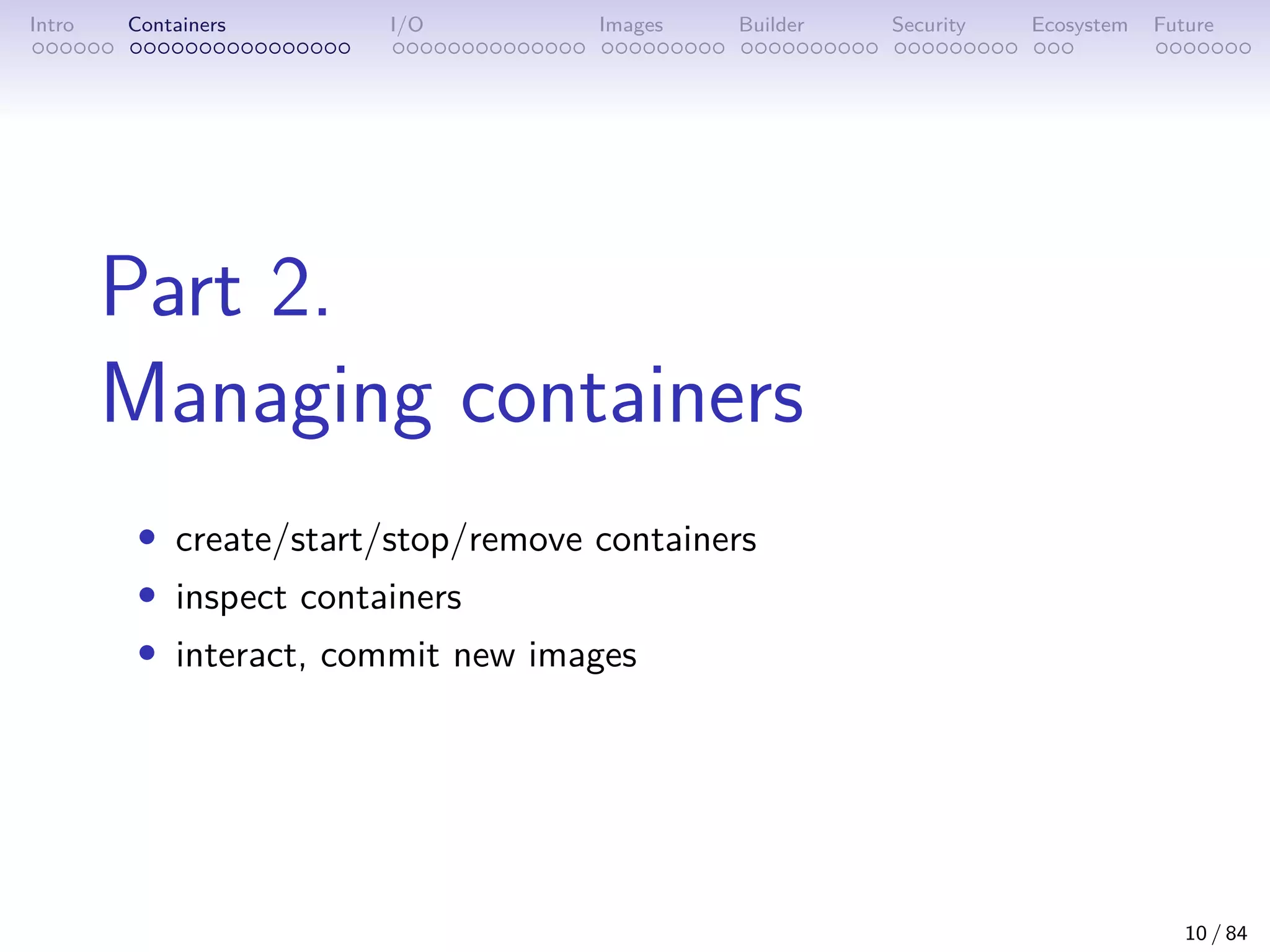 Intro Containers I/O Images Builder Security Ecosystem Future
Part 2.
Managing containers
• create/start/stop/remove containers
• inspect containers
• interact, commit new images
10 / 84
 