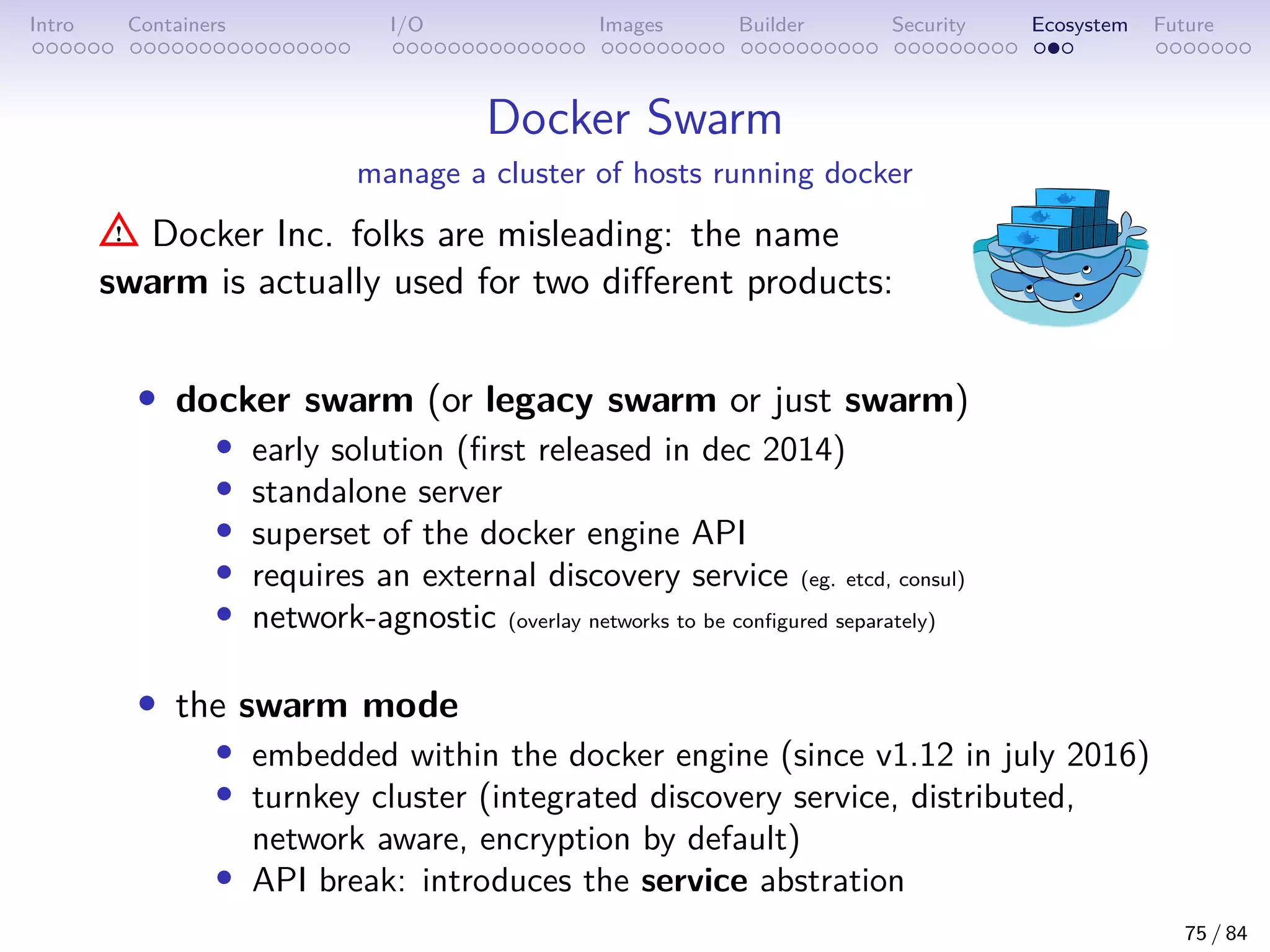 Intro Containers I/O Images Builder Security Ecosystem Future
Docker Swarm
manage a cluster of hosts running docker
Docker Inc. folks are misleading: the name
swarm is actually used for two different products:
• docker swarm (or legacy swarm or just swarm)
• early solution (first released in dec 2014)
• standalone server
• superset of the docker engine API
• requires an external discovery service (eg. etcd, consul)
• network-agnostic (overlay networks to be configured separately)
• the swarm mode
• embedded within the docker engine (since v1.12 in july 2016)
• turnkey cluster (integrated discovery service, distributed,
network aware, encryption by default)
• API break: introduces the service abstration
75 / 84
 