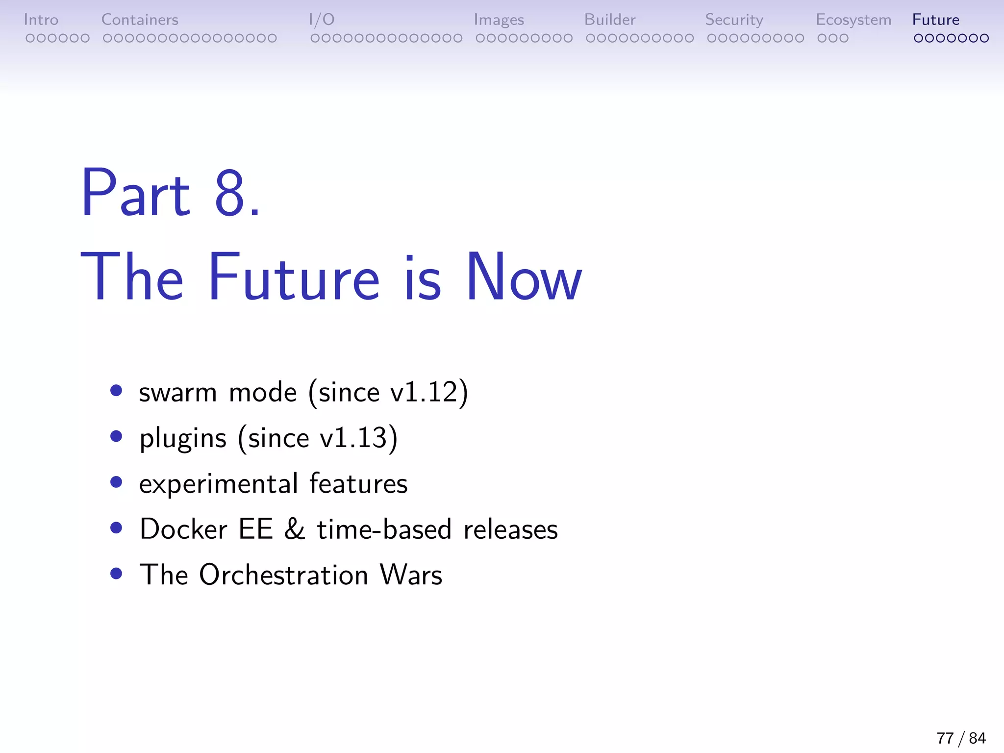 Intro Containers I/O Images Builder Security Ecosystem Future
Part 8.
The Future is Now
• swarm mode (since v1.12)
• plugins (since v1.13)
• experimental features
• Docker EE  time-based releases
• The Orchestration Wars
77 / 84
 