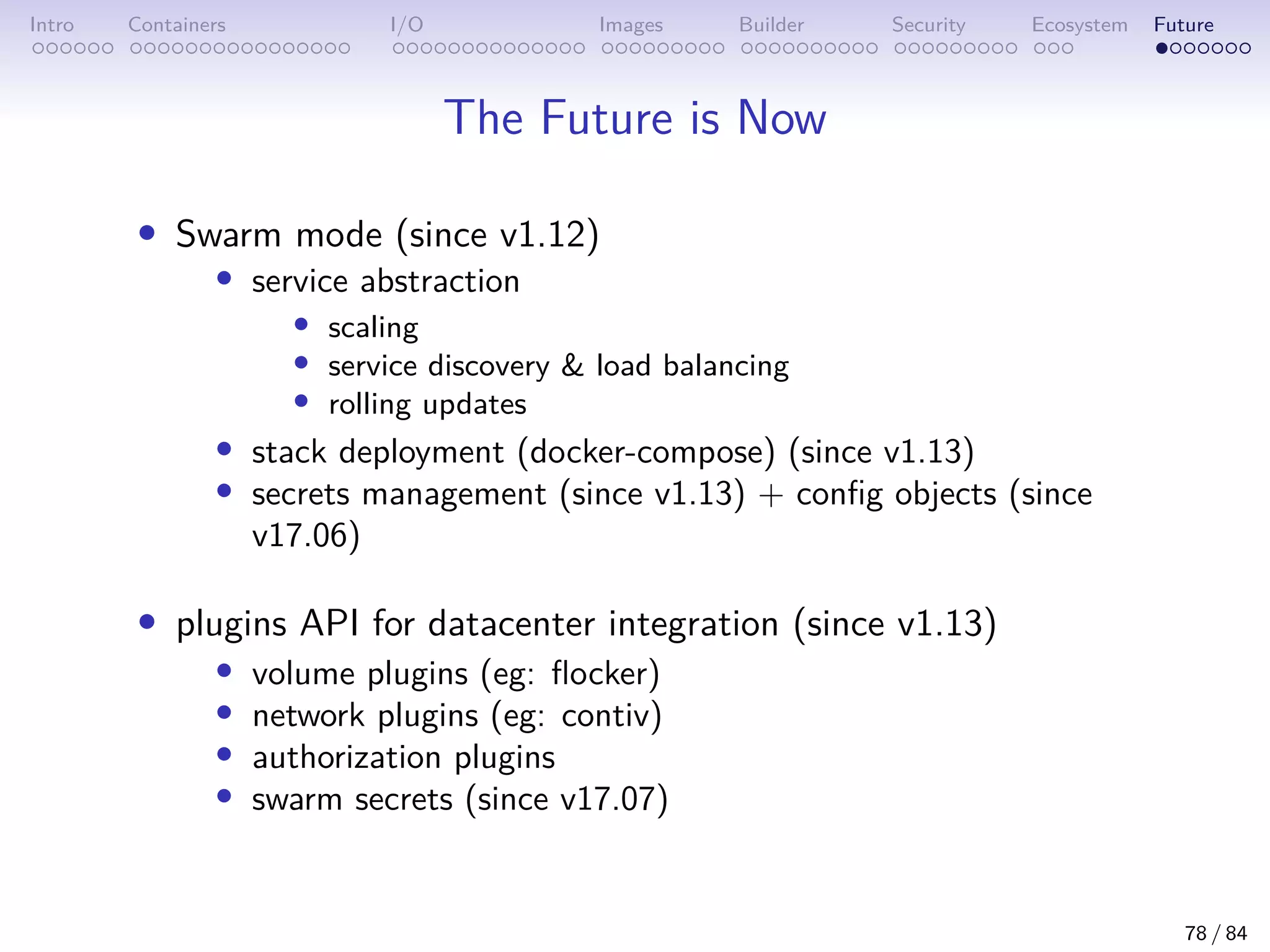 Intro Containers I/O Images Builder Security Ecosystem Future
The Future is Now
• Swarm mode (since v1.12)
• service abstraction
• scaling
• service discovery  load balancing
• rolling updates
• stack deployment (docker-compose) (since v1.13)
• secrets management (since v1.13) + config objects (since
v17.06)
• plugins API for datacenter integration (since v1.13)
• volume plugins (eg: flocker)
• network plugins (eg: contiv)
• authorization plugins
• swarm secrets (since v17.07)
78 / 84
 