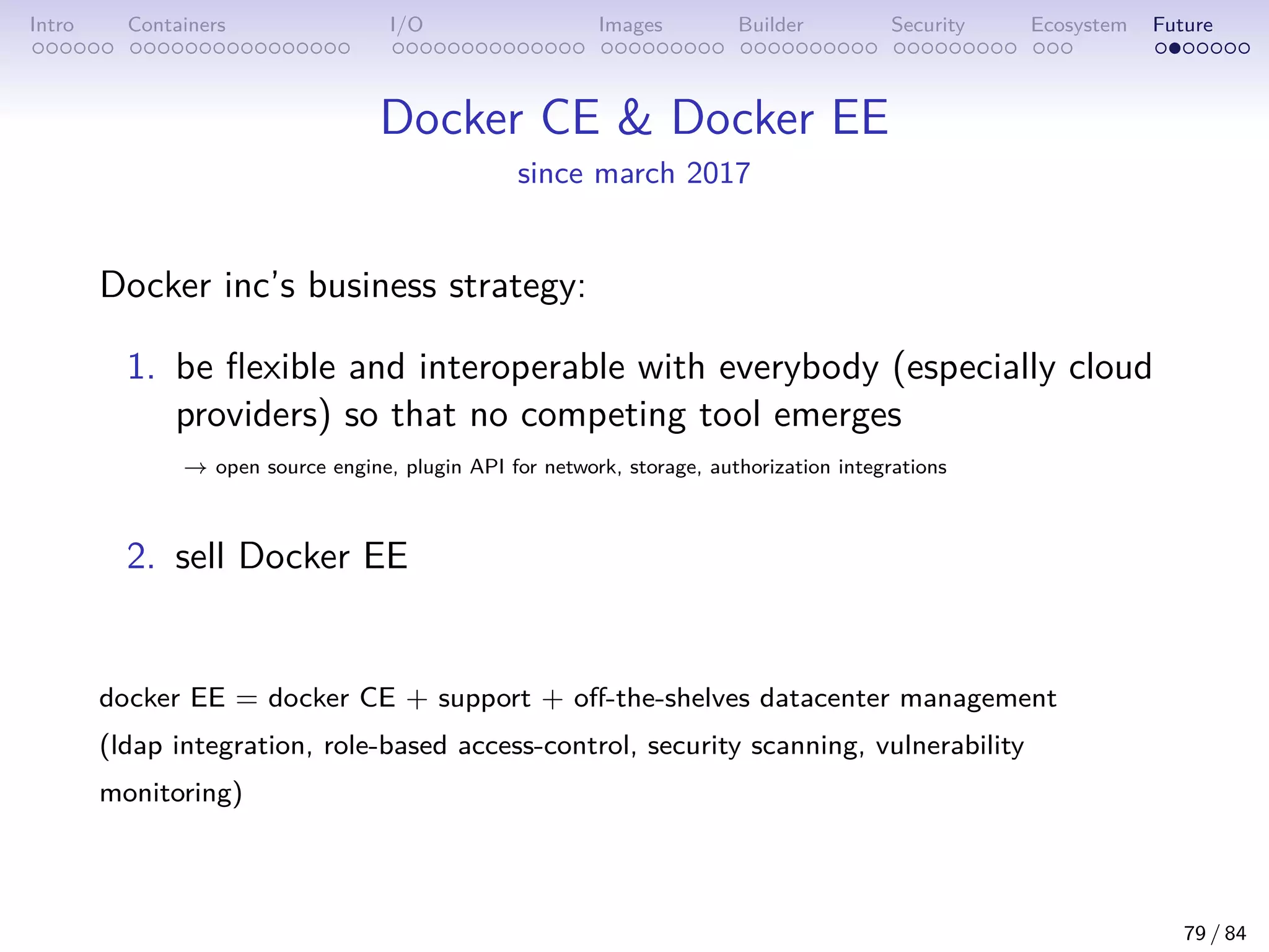 Intro Containers I/O Images Builder Security Ecosystem Future
Docker CE  Docker EE
since march 2017
Docker inc’s business strategy:
1. be flexible and interoperable with everybody (especially cloud
providers) so that no competing tool emerges
→ open source engine, plugin API for network, storage, authorization integrations
2. sell Docker EE
docker EE = docker CE + support + off-the-shelves datacenter management
(ldap integration, role-based access-control, security scanning, vulnerability
monitoring)
79 / 84
 