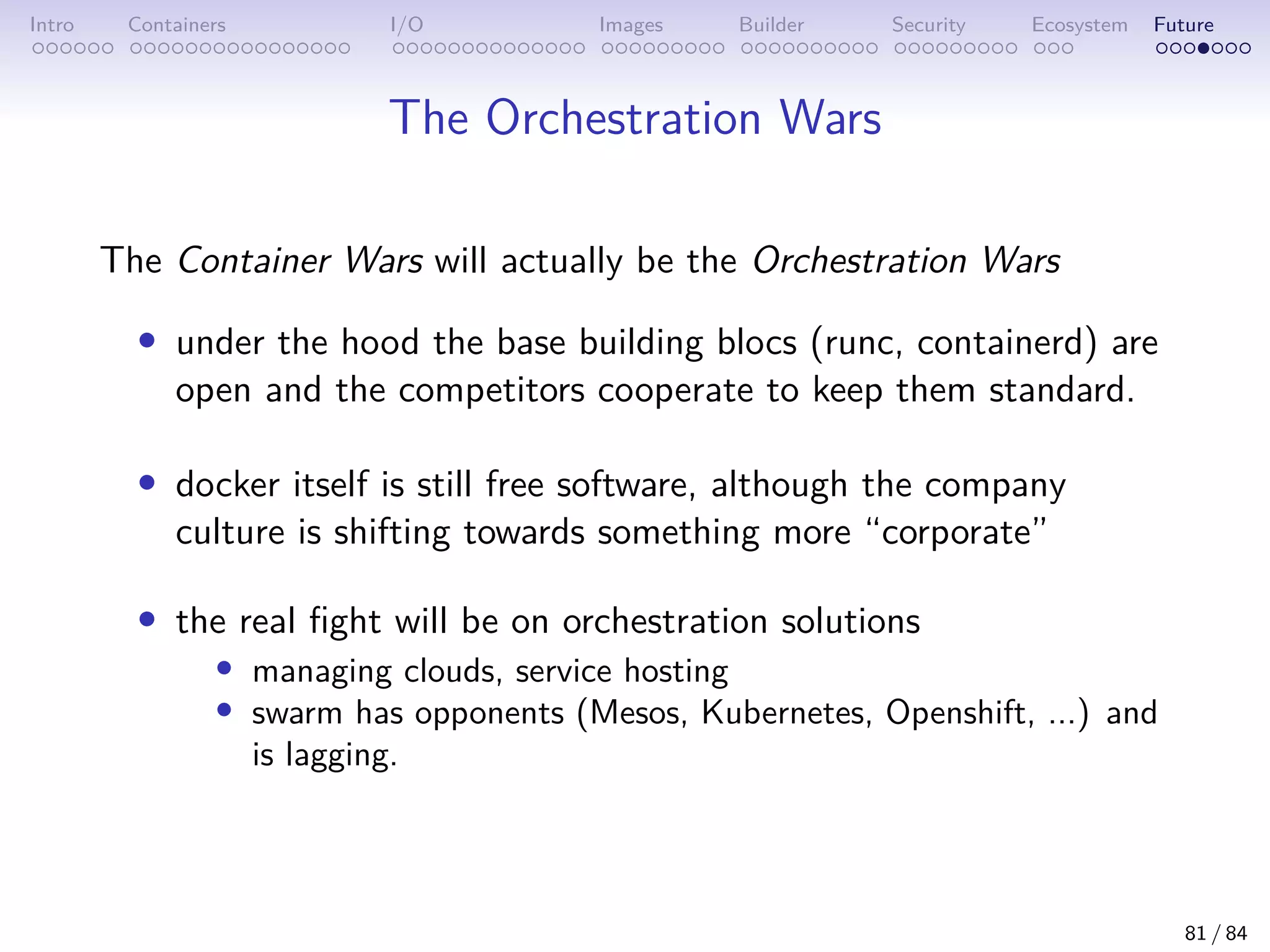 Intro Containers I/O Images Builder Security Ecosystem Future
The Orchestration Wars
The Container Wars will actually be the Orchestration Wars
• under the hood the base building blocs (runc, containerd) are
open and the competitors cooperate to keep them standard.
• docker itself is still free software, although the company
culture is shifting towards something more “corporate”
• the real fight will be on orchestration solutions
• managing clouds, service hosting
• swarm has opponents (Mesos, Kubernetes, Openshift, ...) and
is lagging.
81 / 84
 
