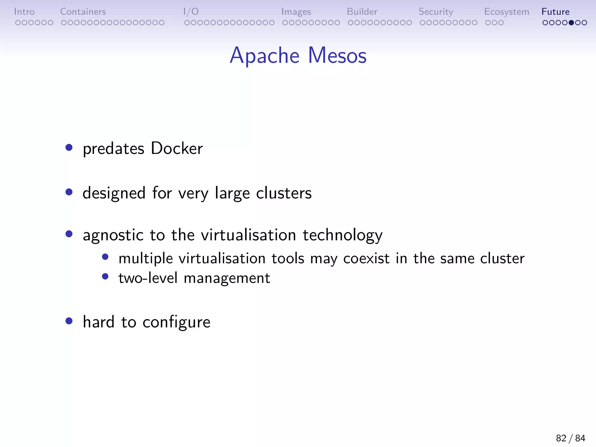 Intro Containers I/O Images Builder Security Ecosystem Future
Apache Mesos
• predates Docker
• designed for very large clusters
• agnostic to the virtualisation technology
• multiple virtualisation tools may coexist in the same cluster
• two-level management
• hard to configure
82 / 84
 