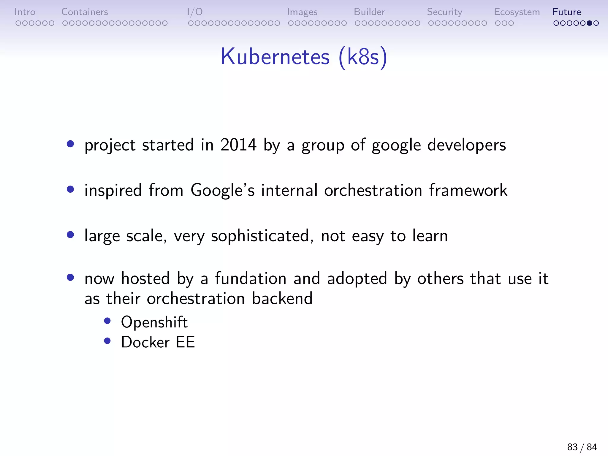 Intro Containers I/O Images Builder Security Ecosystem Future
Kubernetes (k8s)
• project started in 2014 by a group of google developers
• inspired from Google’s internal orchestration framework
• large scale, very sophisticated, not easy to learn
• now hosted by a fundation and adopted by others that use it
as their orchestration backend
• Openshift
• Docker EE
83 / 84
 