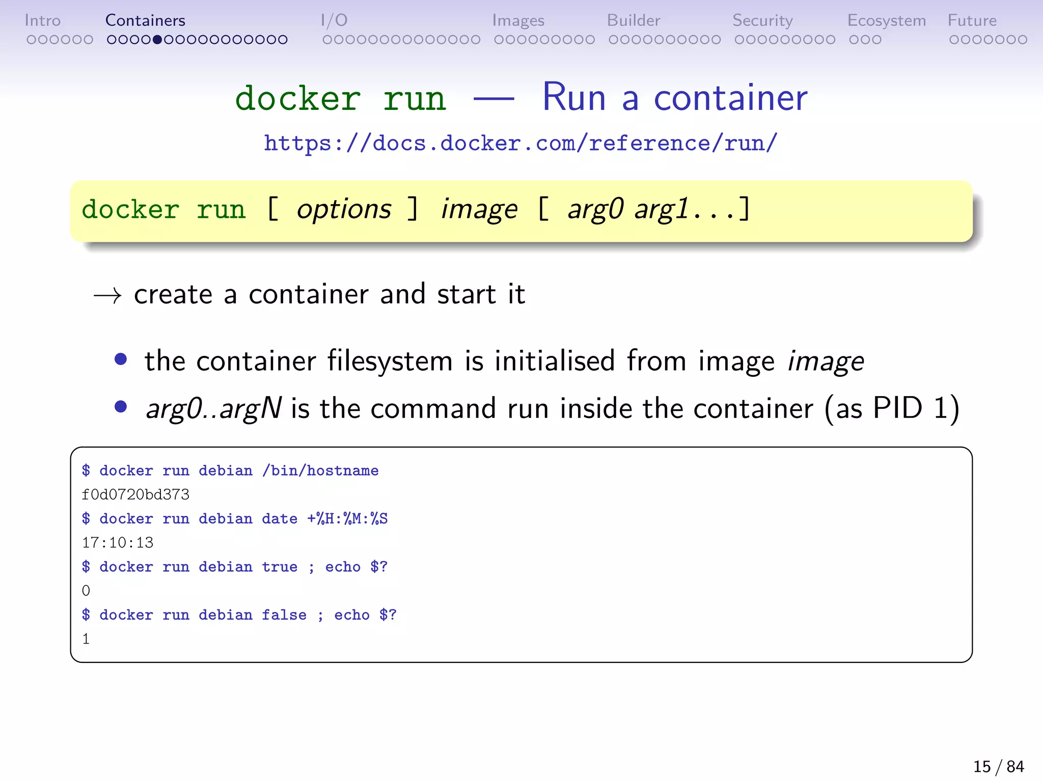 Intro Containers I/O Images Builder Security Ecosystem Future
docker run — Run a container
https://docs.docker.com/reference/run/
docker run [ options ] image [ arg0 arg1...]
→ create a container and start it
• the container filesystem is initialised from image image
• arg0..argN is the command run inside the container (as PID 1)
 
$ docker run debian /bin/hostname
f0d0720bd373
$ docker run debian date +%H:%M:%S
17:10:13
$ docker run debian true ; echo $?
0
$ docker run debian false ; echo $?
1
 
15 / 84
 