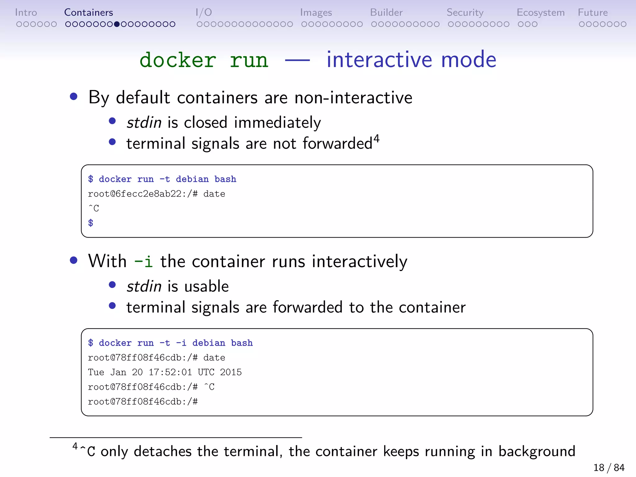 Intro Containers I/O Images Builder Security Ecosystem Future
docker run — interactive mode
• By default containers are non-interactive
• stdin is closed immediately
• terminal signals are not forwarded4
 
$ docker run -t debian bash
root@6fecc2e8ab22:/# date
ˆC
$
 
• With -i the container runs interactively
• stdin is usable
• terminal signals are forwarded to the container
 
$ docker run -t -i debian bash
root@78ff08f46cdb:/# date
Tue Jan 20 17:52:01 UTC 2015
root@78ff08f46cdb:/# ˆC
root@78ff08f46cdb:/#
 
4
ˆC only detaches the terminal, the container keeps running in background
18 / 84
 