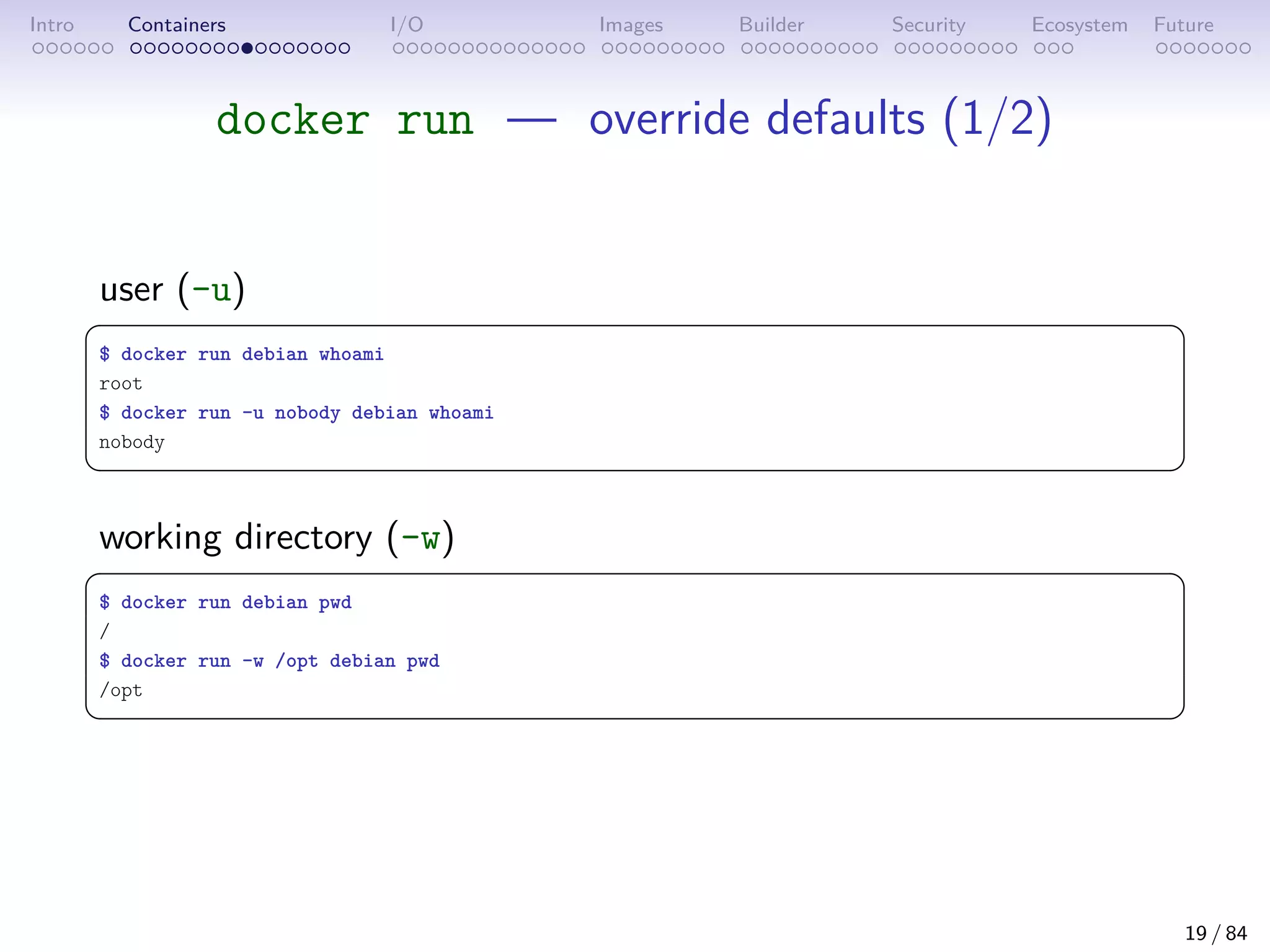 Intro Containers I/O Images Builder Security Ecosystem Future
docker run — override defaults (1/2)
user (-u)
 
$ docker run debian whoami
root
$ docker run -u nobody debian whoami
nobody
 
working directory (-w)
 
$ docker run debian pwd
/
$ docker run -w /opt debian pwd
/opt
 
19 / 84
 