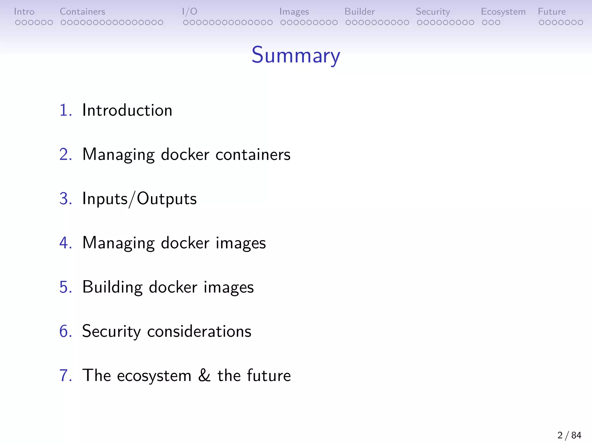 Intro Containers I/O Images Builder Security Ecosystem Future
Summary
1. Introduction
2. Managing docker containers
3. Inputs/Outputs
4. Managing docker images
5. Building docker images
6. Security considerations
7. The ecosystem & the future
2 / 84
 