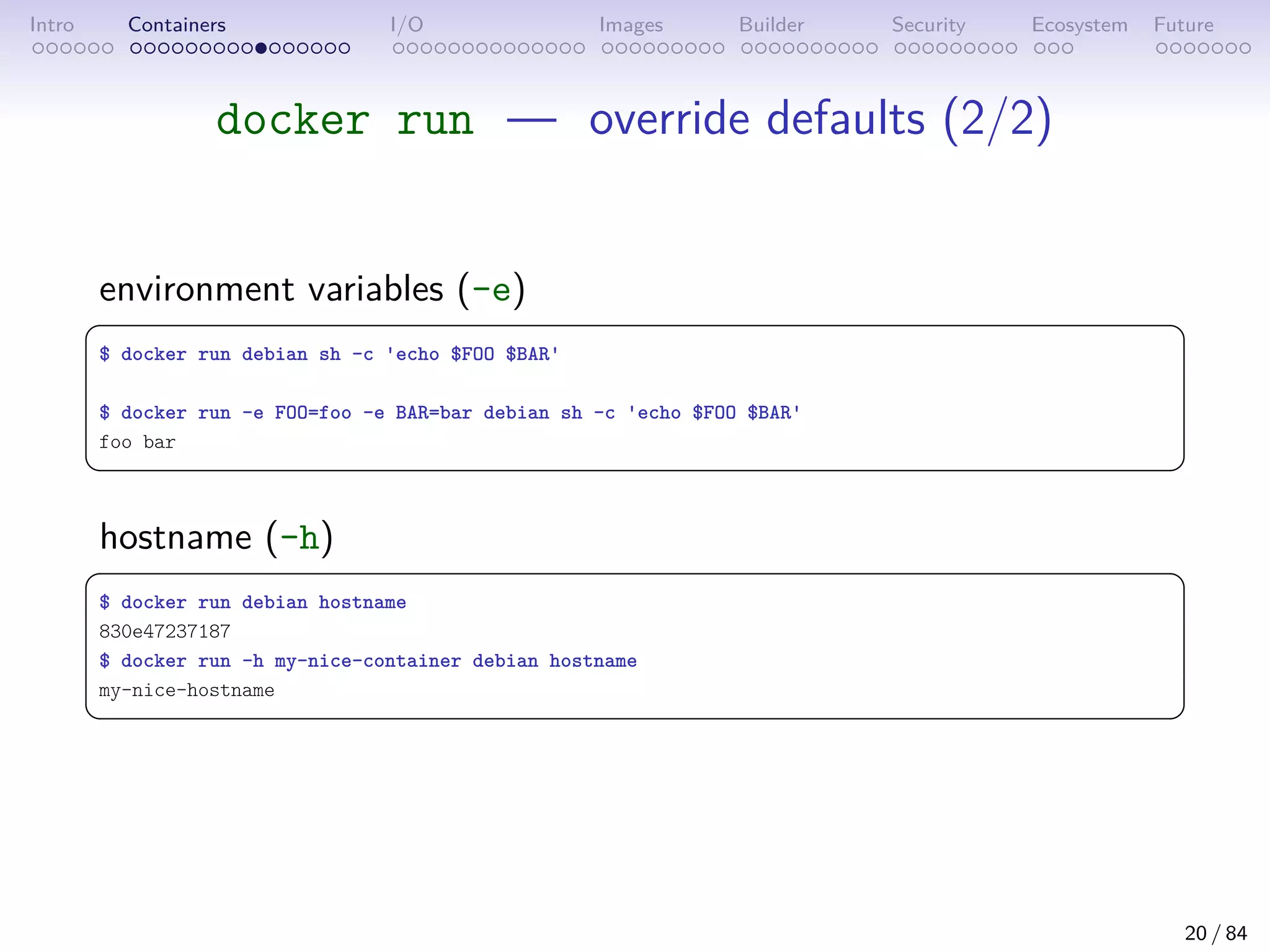 Intro Containers I/O Images Builder Security Ecosystem Future
docker run — override defaults (2/2)
environment variables (-e)
 
$ docker run debian sh -c 'echo $FOO $BAR'
$ docker run -e FOO=foo -e BAR=bar debian sh -c 'echo $FOO $BAR'
foo bar
 
hostname (-h)
 
$ docker run debian hostname
830e47237187
$ docker run -h my-nice-container debian hostname
my-nice-hostname
 
20 / 84
 