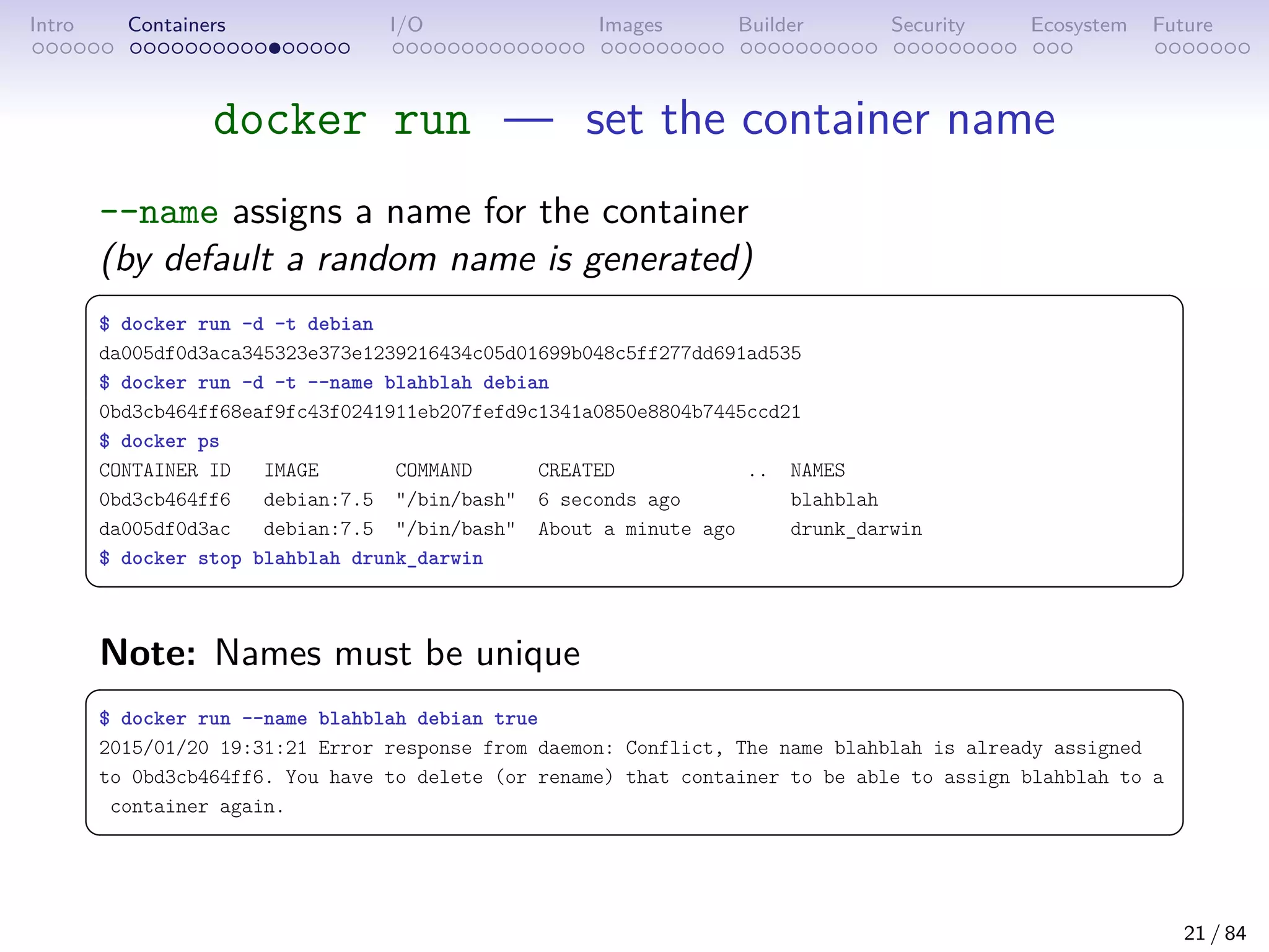 Intro Containers I/O Images Builder Security Ecosystem Future
docker run — set the container name
--name assigns a name for the container
(by default a random name is generated)
 
$ docker run -d -t debian
da005df0d3aca345323e373e1239216434c05d01699b048c5ff277dd691ad535
$ docker run -d -t --name blahblah debian
0bd3cb464ff68eaf9fc43f0241911eb207fefd9c1341a0850e8804b7445ccd21
$ docker ps
CONTAINER ID IMAGE COMMAND CREATED .. NAMES
0bd3cb464ff6 debian:7.5 /bin/bash 6 seconds ago blahblah
da005df0d3ac debian:7.5 /bin/bash About a minute ago drunk_darwin
$ docker stop blahblah drunk_darwin
 
Note: Names must be unique
 
$ docker run --name blahblah debian true
2015/01/20 19:31:21 Error response from daemon: Conflict, The name blahblah is already assigned
to 0bd3cb464ff6. You have to delete (or rename) that container to be able to assign blahblah to a
container again.
 
21 / 84
 
