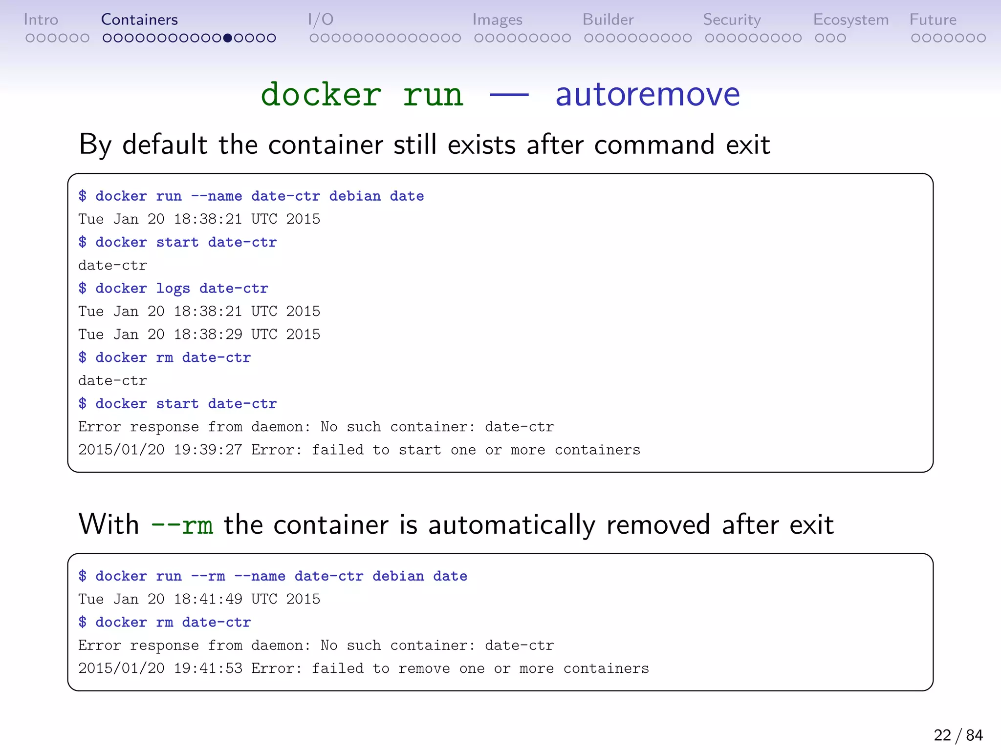 Intro Containers I/O Images Builder Security Ecosystem Future
docker run — autoremove
By default the container still exists after command exit
 
$ docker run --name date-ctr debian date
Tue Jan 20 18:38:21 UTC 2015
$ docker start date-ctr
date-ctr
$ docker logs date-ctr
Tue Jan 20 18:38:21 UTC 2015
Tue Jan 20 18:38:29 UTC 2015
$ docker rm date-ctr
date-ctr
$ docker start date-ctr
Error response from daemon: No such container: date-ctr
2015/01/20 19:39:27 Error: failed to start one or more containers
 
With --rm the container is automatically removed after exit
 
$ docker run --rm --name date-ctr debian date
Tue Jan 20 18:41:49 UTC 2015
$ docker rm date-ctr
Error response from daemon: No such container: date-ctr
2015/01/20 19:41:53 Error: failed to remove one or more containers
 
22 / 84
 