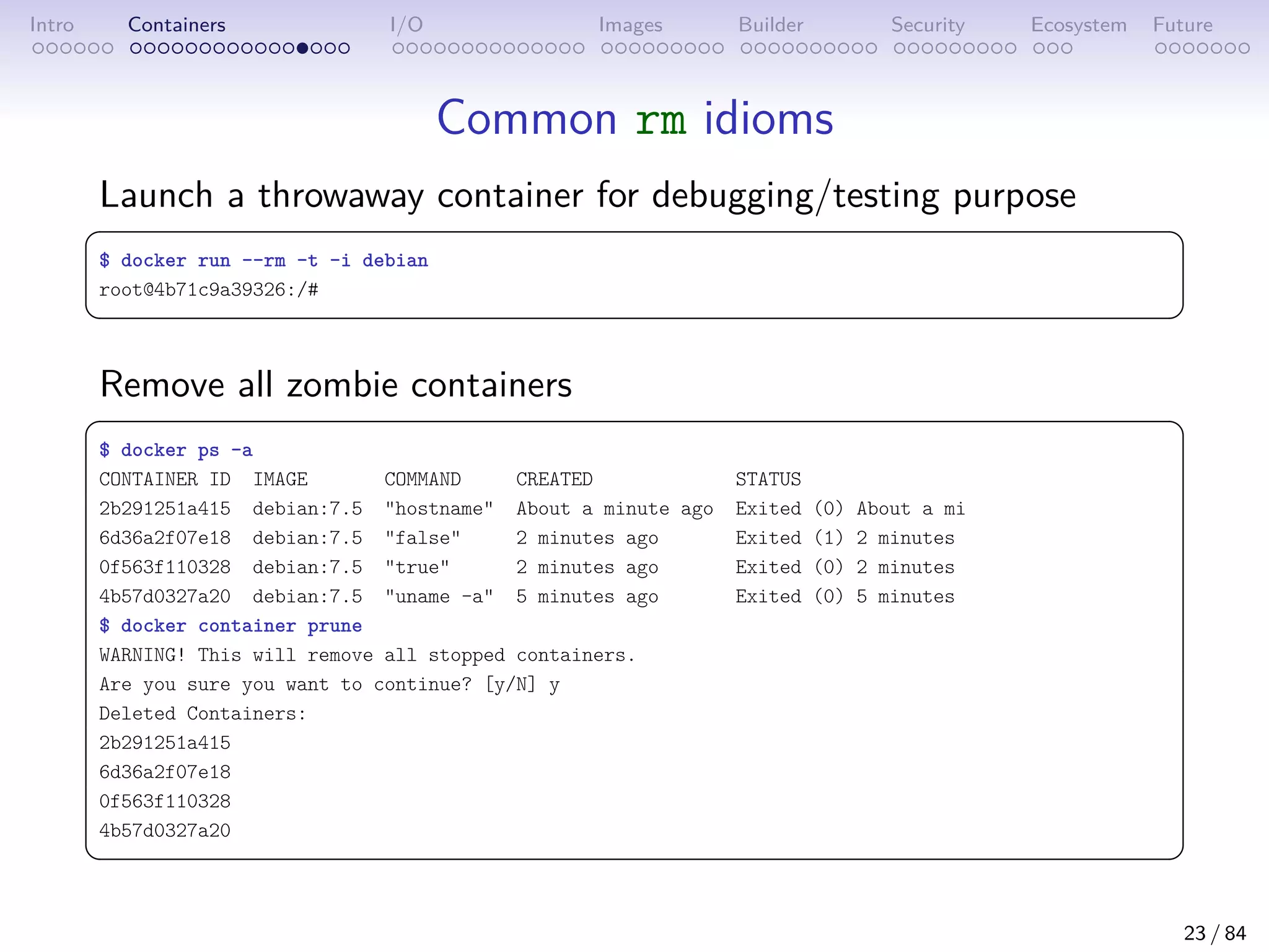 Intro Containers I/O Images Builder Security Ecosystem Future
Common rm idioms
Launch a throwaway container for debugging/testing purpose
 
$ docker run --rm -t -i debian
root@4b71c9a39326:/#
 
Remove all zombie containers
 
$ docker ps -a
CONTAINER ID IMAGE COMMAND CREATED STATUS
2b291251a415 debian:7.5 hostname About a minute ago Exited (0) About a mi
6d36a2f07e18 debian:7.5 false 2 minutes ago Exited (1) 2 minutes
0f563f110328 debian:7.5 true 2 minutes ago Exited (0) 2 minutes
4b57d0327a20 debian:7.5 uname -a 5 minutes ago Exited (0) 5 minutes
$ docker container prune
WARNING! This will remove all stopped containers.
Are you sure you want to continue? [y/N] y
Deleted Containers:
2b291251a415
6d36a2f07e18
0f563f110328
4b57d0327a20
 
23 / 84
 