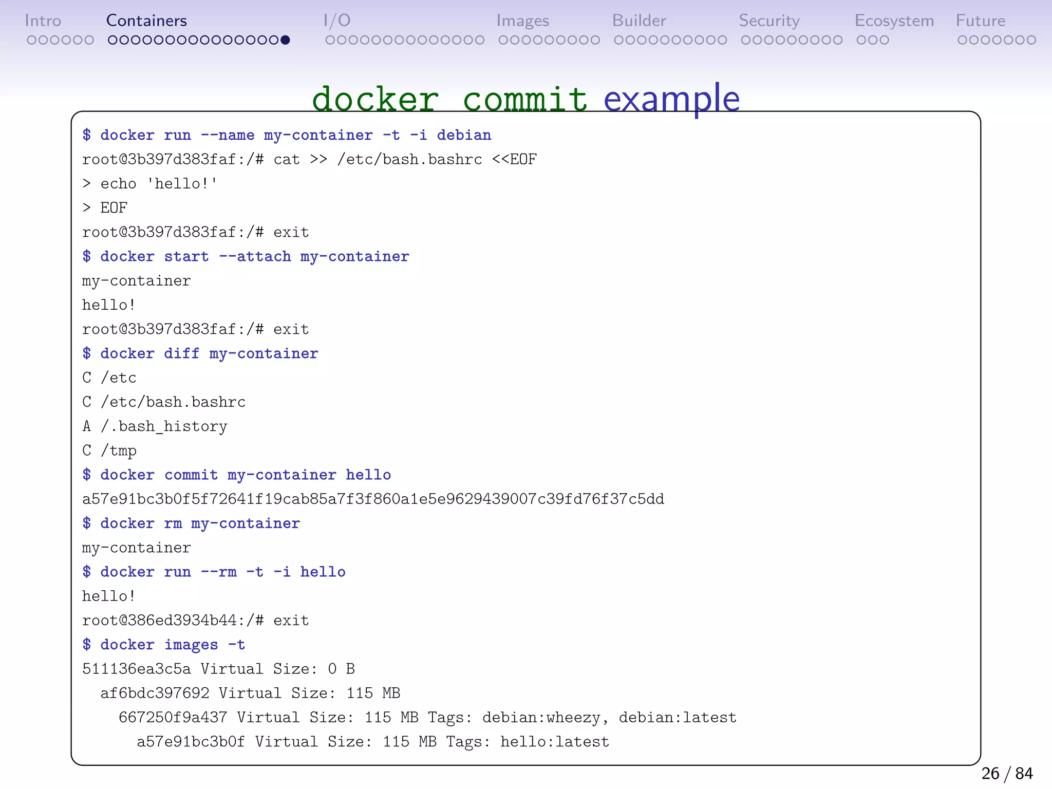 Intro Containers I/O Images Builder Security Ecosystem Future
docker commit example
 
$ docker run --name my-container -t -i debian
root@3b397d383faf:/# cat  /etc/bash.bashrc EOF
 echo 'hello!'
 EOF
root@3b397d383faf:/# exit
$ docker start --attach my-container
my-container
hello!
root@3b397d383faf:/# exit
$ docker diff my-container
C /etc
C /etc/bash.bashrc
A /.bash_history
C /tmp
$ docker commit my-container hello
a57e91bc3b0f5f72641f19cab85a7f3f860a1e5e9629439007c39fd76f37c5dd
$ docker rm my-container
my-container
$ docker run --rm -t -i hello
hello!
root@386ed3934b44:/# exit
$ docker images -t
511136ea3c5a Virtual Size: 0 B
af6bdc397692 Virtual Size: 115 MB
667250f9a437 Virtual Size: 115 MB Tags: debian:wheezy, debian:latest
a57e91bc3b0f Virtual Size: 115 MB Tags: hello:latest
 
26 / 84
 