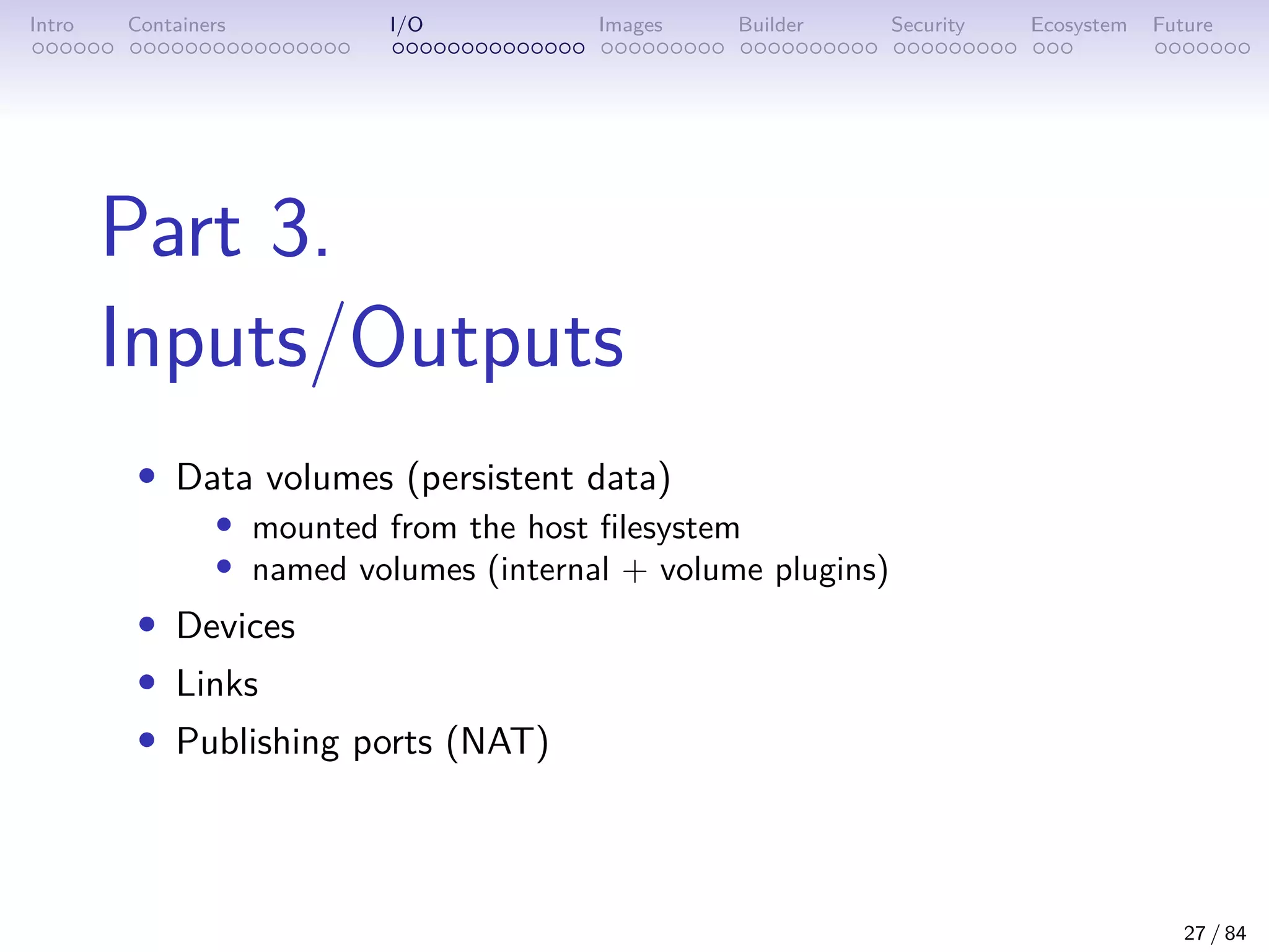 Intro Containers I/O Images Builder Security Ecosystem Future
Part 3.
Inputs/Outputs
• Data volumes (persistent data)
• mounted from the host filesystem
• named volumes (internal + volume plugins)
• Devices
• Links
• Publishing ports (NAT)
27 / 84
 
