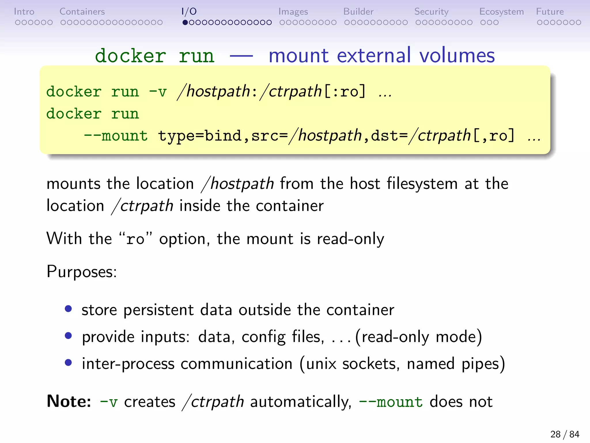 Intro Containers I/O Images Builder Security Ecosystem Future
docker run — mount external volumes
docker run -v /hostpath:/ctrpath[:ro] ...
docker run
--mount type=bind,src=/hostpath,dst=/ctrpath[,ro] ...
mounts the location /hostpath from the host filesystem at the
location /ctrpath inside the container
With the “ro” option, the mount is read-only
Purposes:
• store persistent data outside the container
• provide inputs: data, config files, . . . (read-only mode)
• inter-process communication (unix sockets, named pipes)
Note: -v creates /ctrpath automatically, --mount does not
28 / 84
 