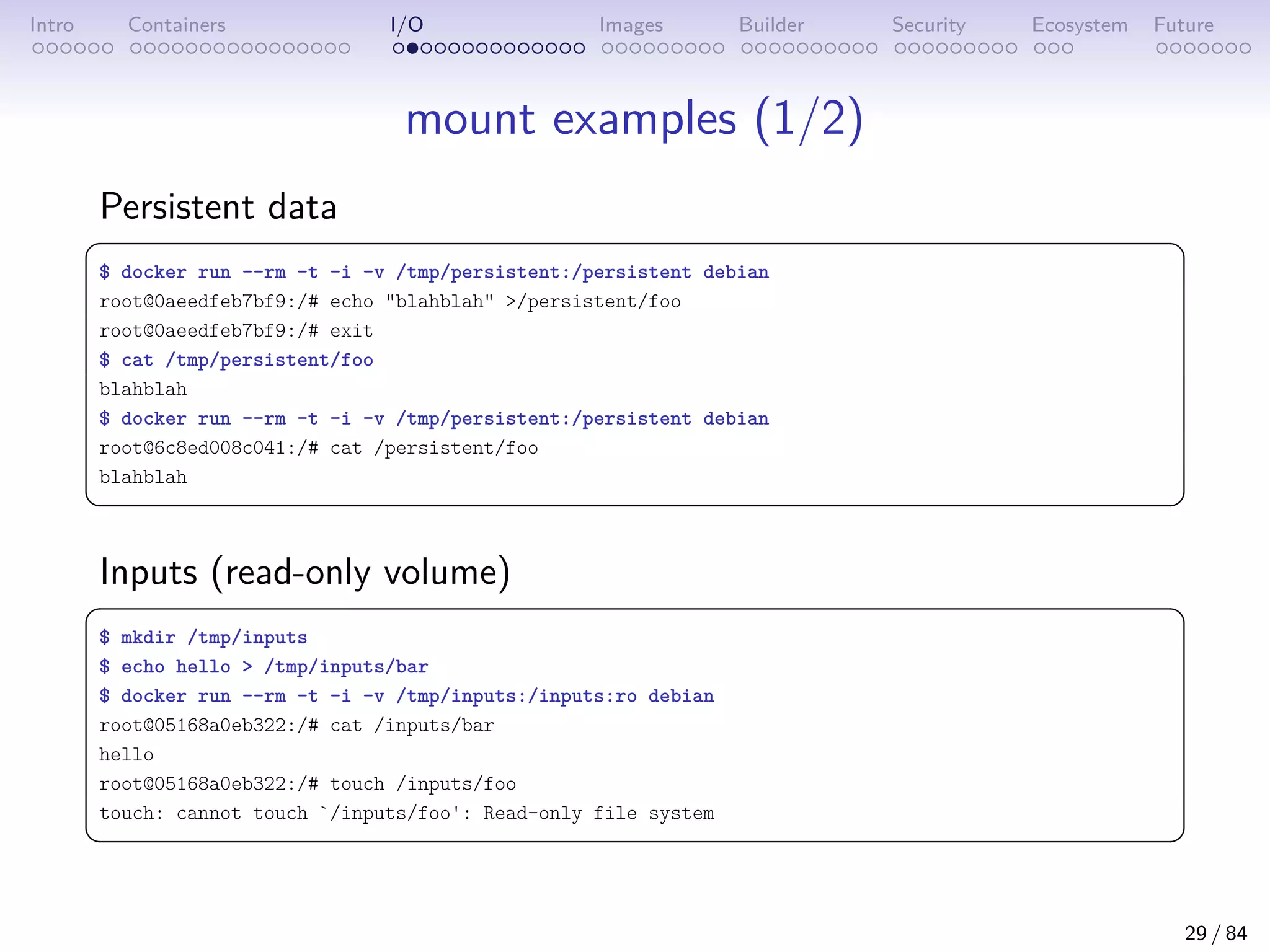 Intro Containers I/O Images Builder Security Ecosystem Future
mount examples (1/2)
Persistent data
 
$ docker run --rm -t -i -v /tmp/persistent:/persistent debian
root@0aeedfeb7bf9:/# echo blahblah /persistent/foo
root@0aeedfeb7bf9:/# exit
$ cat /tmp/persistent/foo
blahblah
$ docker run --rm -t -i -v /tmp/persistent:/persistent debian
root@6c8ed008c041:/# cat /persistent/foo
blahblah
 
Inputs (read-only volume)
 
$ mkdir /tmp/inputs
$ echo hello  /tmp/inputs/bar
$ docker run --rm -t -i -v /tmp/inputs:/inputs:ro debian
root@05168a0eb322:/# cat /inputs/bar
hello
root@05168a0eb322:/# touch /inputs/foo
touch: cannot touch `/inputs/foo': Read-only file system
 
29 / 84
 