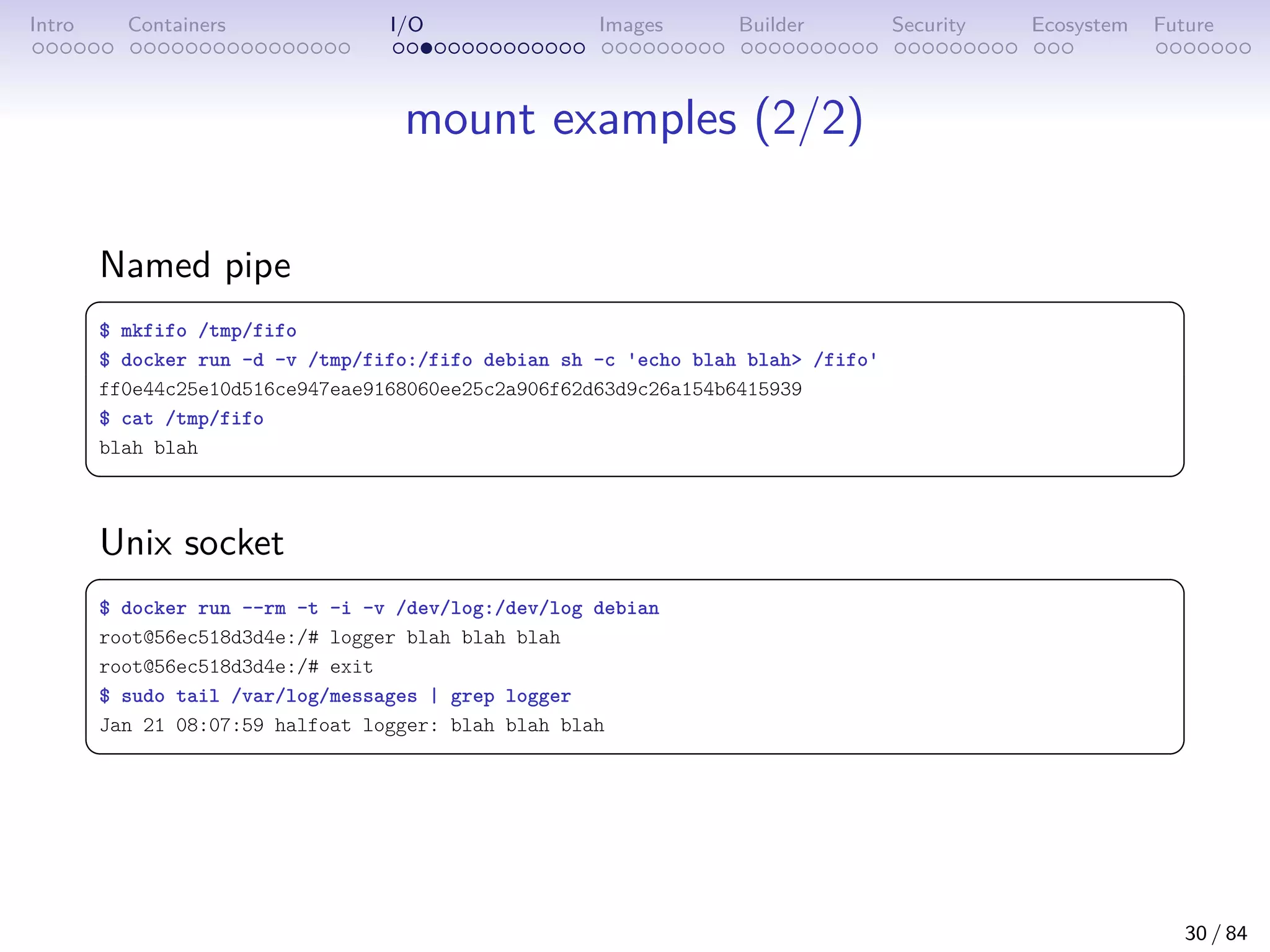 Intro Containers I/O Images Builder Security Ecosystem Future
mount examples (2/2)
Named pipe
 
$ mkfifo /tmp/fifo
$ docker run -d -v /tmp/fifo:/fifo debian sh -c 'echo blah blah /fifo'
ff0e44c25e10d516ce947eae9168060ee25c2a906f62d63d9c26a154b6415939
$ cat /tmp/fifo
blah blah
 
Unix socket
 
$ docker run --rm -t -i -v /dev/log:/dev/log debian
root@56ec518d3d4e:/# logger blah blah blah
root@56ec518d3d4e:/# exit
$ sudo tail /var/log/messages | grep logger
Jan 21 08:07:59 halfoat logger: blah blah blah
 
30 / 84
 