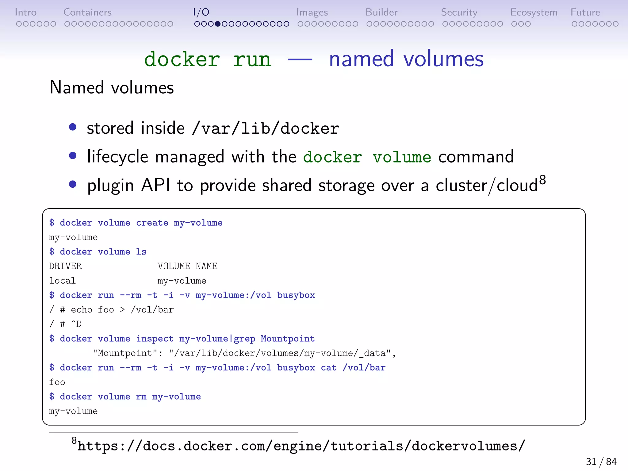 Intro Containers I/O Images Builder Security Ecosystem Future
docker run — named volumes
Named volumes
• stored inside /var/lib/docker
• lifecycle managed with the docker volume command
• plugin API to provide shared storage over a cluster/cloud8
 
$ docker volume create my-volume
my-volume
$ docker volume ls
DRIVER VOLUME NAME
local my-volume
$ docker run --rm -t -i -v my-volume:/vol busybox
/ # echo foo  /vol/bar
/ # ˆD
$ docker volume inspect my-volume|grep Mountpoint
Mountpoint: /var/lib/docker/volumes/my-volume/_data,
$ docker run --rm -t -i -v my-volume:/vol busybox cat /vol/bar
foo
$ docker volume rm my-volume
my-volume
 
8
https://docs.docker.com/engine/tutorials/dockervolumes/
31 / 84
 