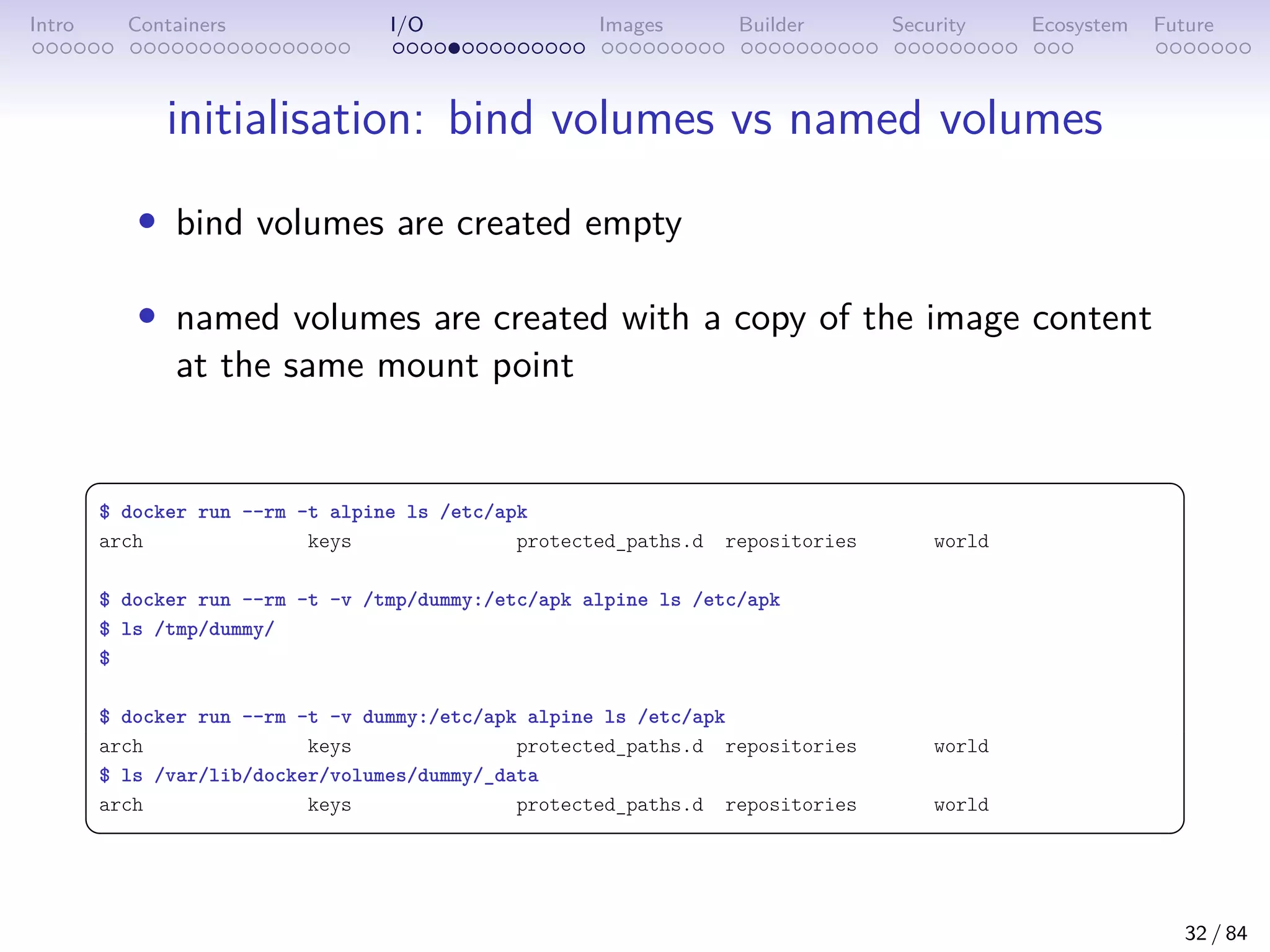 Intro Containers I/O Images Builder Security Ecosystem Future
initialisation: bind volumes vs named volumes
• bind volumes are created empty
• named volumes are created with a copy of the image content
at the same mount point
 
$ docker run --rm -t alpine ls /etc/apk
arch keys protected_paths.d repositories world
$ docker run --rm -t -v /tmp/dummy:/etc/apk alpine ls /etc/apk
$ ls /tmp/dummy/
$
$ docker run --rm -t -v dummy:/etc/apk alpine ls /etc/apk
arch keys protected_paths.d repositories world
$ ls /var/lib/docker/volumes/dummy/_data
arch keys protected_paths.d repositories world
 
32 / 84
 