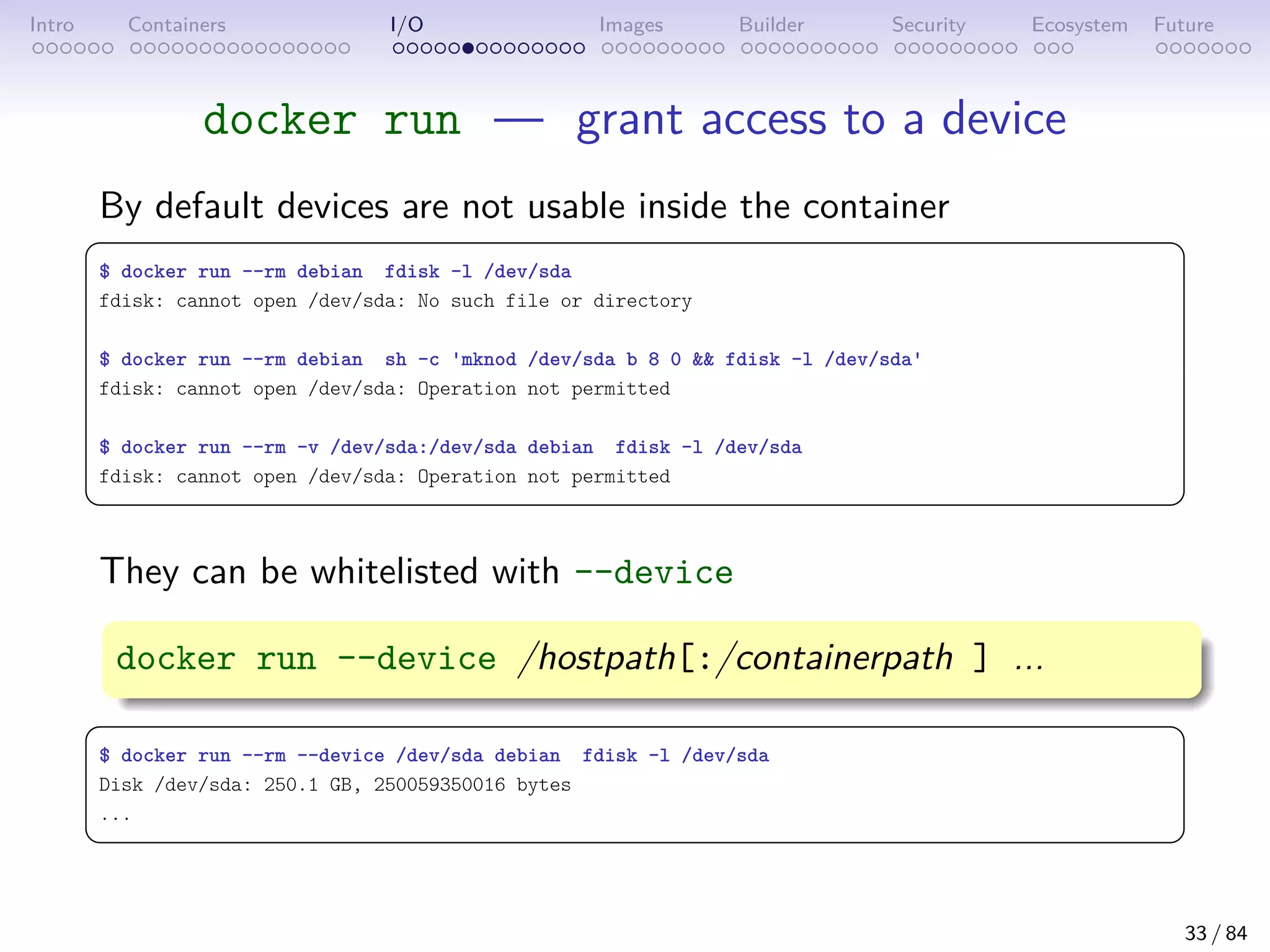 Intro Containers I/O Images Builder Security Ecosystem Future
docker run — grant access to a device
By default devices are not usable inside the container
 
$ docker run --rm debian fdisk -l /dev/sda
fdisk: cannot open /dev/sda: No such file or directory
$ docker run --rm debian sh -c 'mknod /dev/sda b 8 0  fdisk -l /dev/sda'
fdisk: cannot open /dev/sda: Operation not permitted
$ docker run --rm -v /dev/sda:/dev/sda debian fdisk -l /dev/sda
fdisk: cannot open /dev/sda: Operation not permitted
 
They can be whitelisted with --device
docker run --device /hostpath[:/containerpath ] ...
 
$ docker run --rm --device /dev/sda debian fdisk -l /dev/sda
Disk /dev/sda: 250.1 GB, 250059350016 bytes
...
 
33 / 84
 