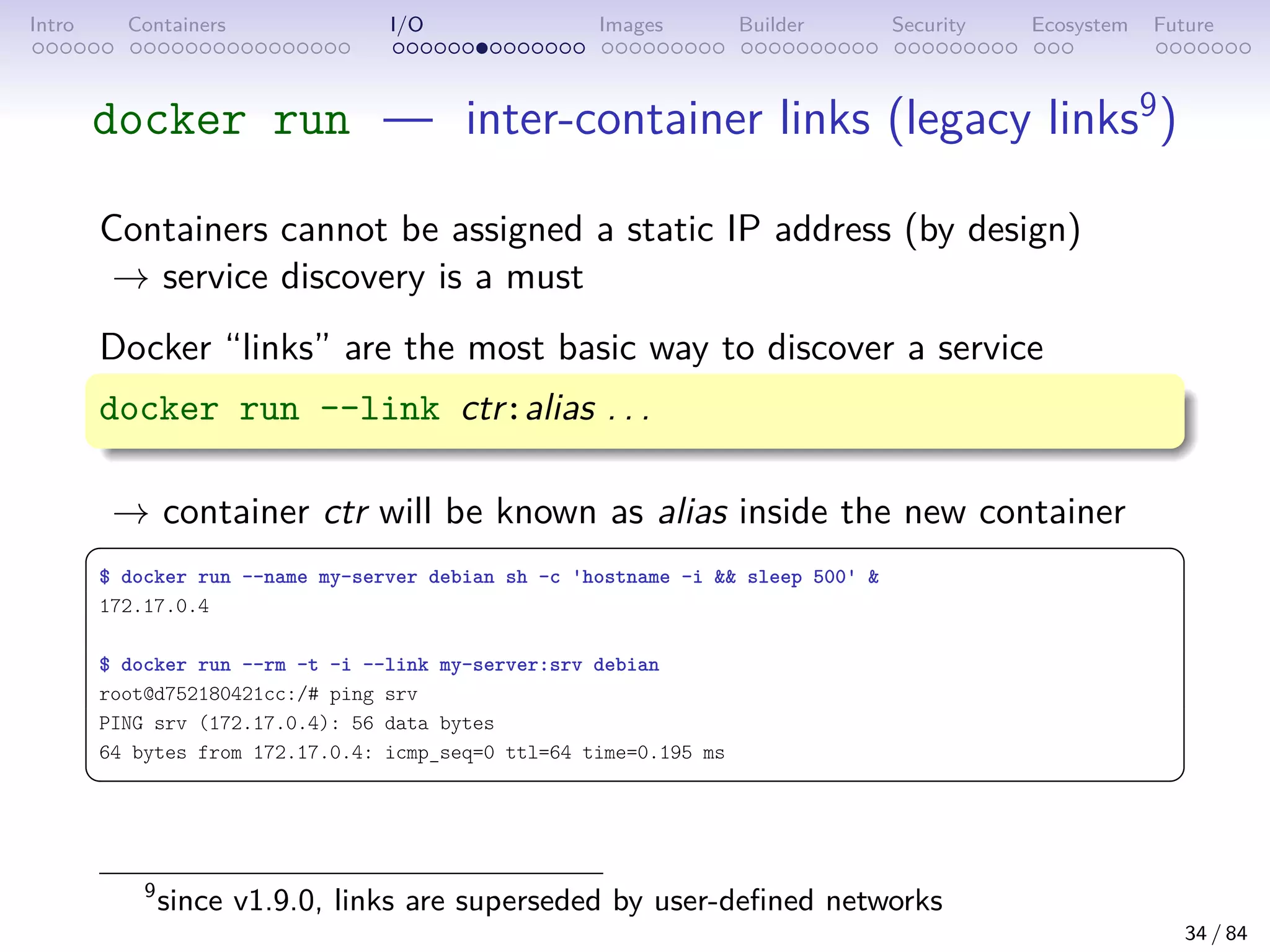 Intro Containers I/O Images Builder Security Ecosystem Future
docker run — inter-container links (legacy links9
)
Containers cannot be assigned a static IP address (by design)
→ service discovery is a must
Docker “links” are the most basic way to discover a service
docker run --link ctr:alias . . .
→ container ctr will be known as alias inside the new container
 
$ docker run --name my-server debian sh -c 'hostname -i  sleep 500' 
172.17.0.4
$ docker run --rm -t -i --link my-server:srv debian
root@d752180421cc:/# ping srv
PING srv (172.17.0.4): 56 data bytes
64 bytes from 172.17.0.4: icmp_seq=0 ttl=64 time=0.195 ms
 
9
since v1.9.0, links are superseded by user-defined networks
34 / 84
 