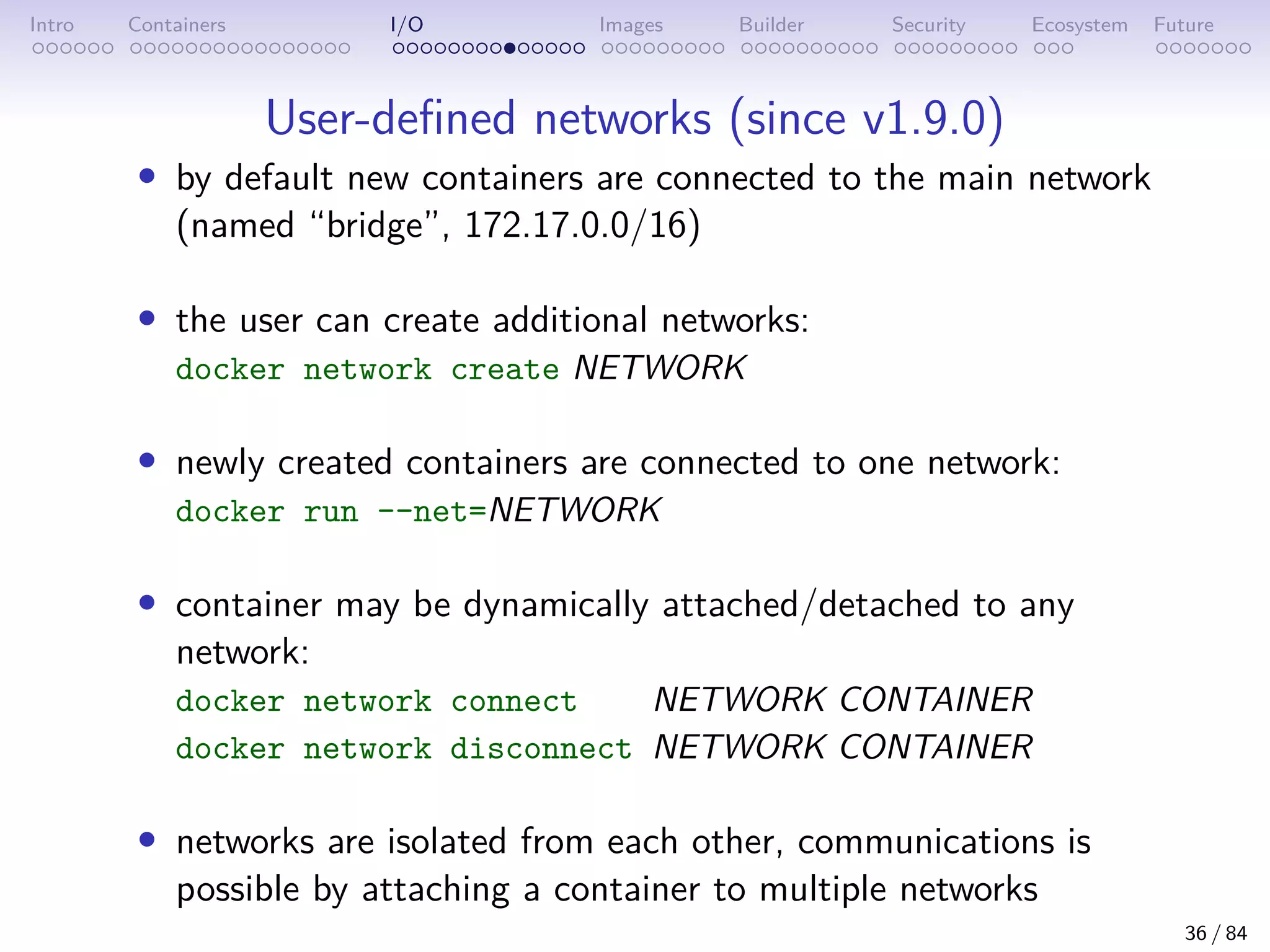 Intro Containers I/O Images Builder Security Ecosystem Future
User-defined networks (since v1.9.0)
• by default new containers are connected to the main network
(named “bridge”, 172.17.0.0/16)
• the user can create additional networks:
docker network create NETWORK
• newly created containers are connected to one network:
docker run --net=NETWORK
• container may be dynamically attached/detached to any
network:
docker network connect NETWORK CONTAINER
docker network disconnect NETWORK CONTAINER
• networks are isolated from each other, communications is
possible by attaching a container to multiple networks
36 / 84
 