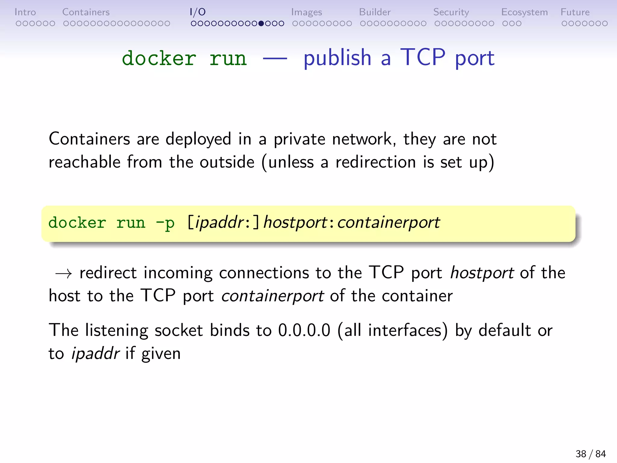 Intro Containers I/O Images Builder Security Ecosystem Future
docker run — publish a TCP port
Containers are deployed in a private network, they are not
reachable from the outside (unless a redirection is set up)
docker run -p [ipaddr:]hostport:containerport
→ redirect incoming connections to the TCP port hostport of the
host to the TCP port containerport of the container
The listening socket binds to 0.0.0.0 (all interfaces) by default or
to ipaddr if given
38 / 84
 