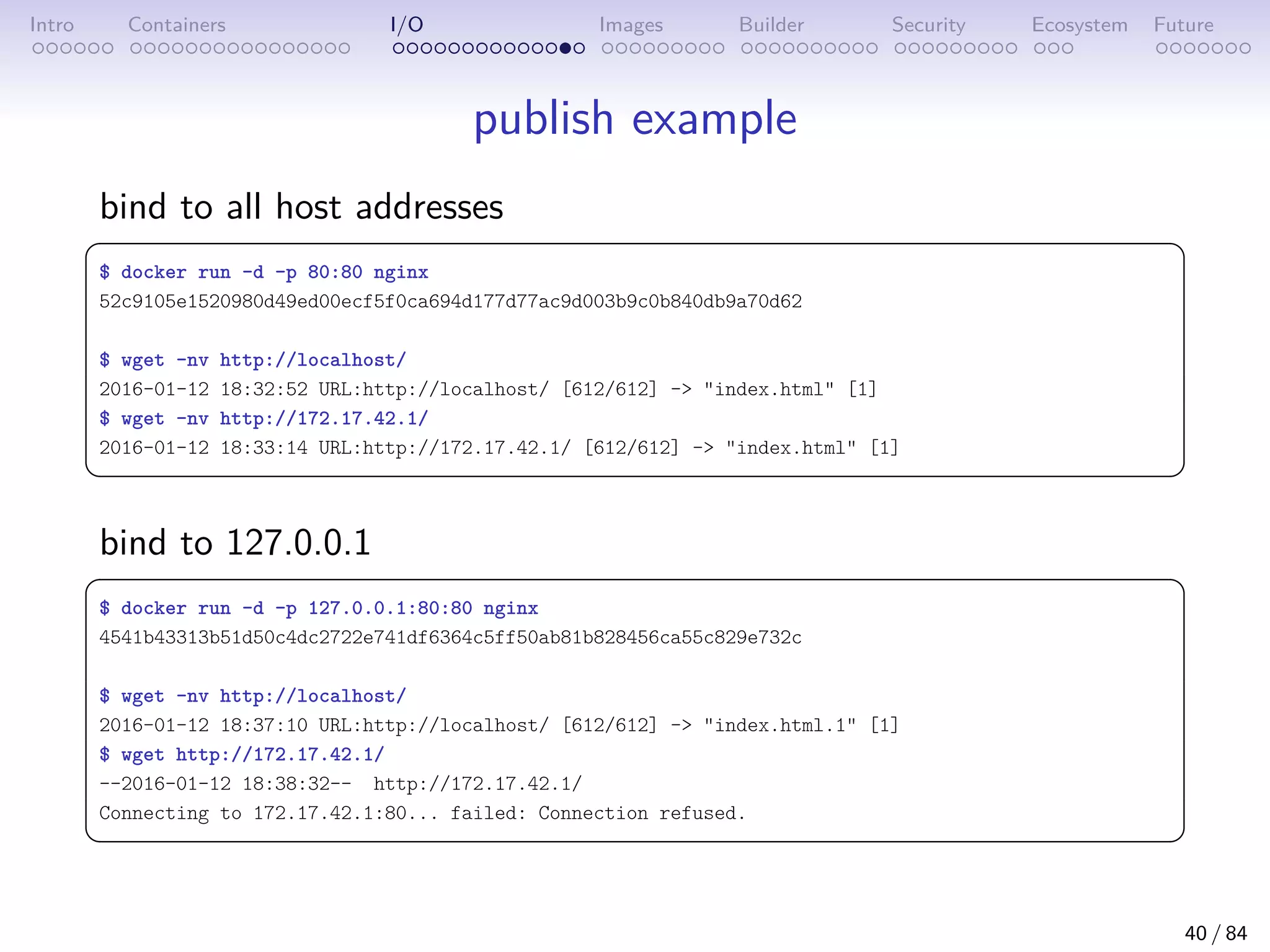 Intro Containers I/O Images Builder Security Ecosystem Future
publish example
bind to all host addresses
 
$ docker run -d -p 80:80 nginx
52c9105e1520980d49ed00ecf5f0ca694d177d77ac9d003b9c0b840db9a70d62
$ wget -nv http://localhost/
2016-01-12 18:32:52 URL:http://localhost/ [612/612] - index.html [1]
$ wget -nv http://172.17.42.1/
2016-01-12 18:33:14 URL:http://172.17.42.1/ [612/612] - index.html [1]
 
bind to 127.0.0.1
 
$ docker run -d -p 127.0.0.1:80:80 nginx
4541b43313b51d50c4dc2722e741df6364c5ff50ab81b828456ca55c829e732c
$ wget -nv http://localhost/
2016-01-12 18:37:10 URL:http://localhost/ [612/612] - index.html.1 [1]
$ wget http://172.17.42.1/
--2016-01-12 18:38:32-- http://172.17.42.1/
Connecting to 172.17.42.1:80... failed: Connection refused.
 
40 / 84
 