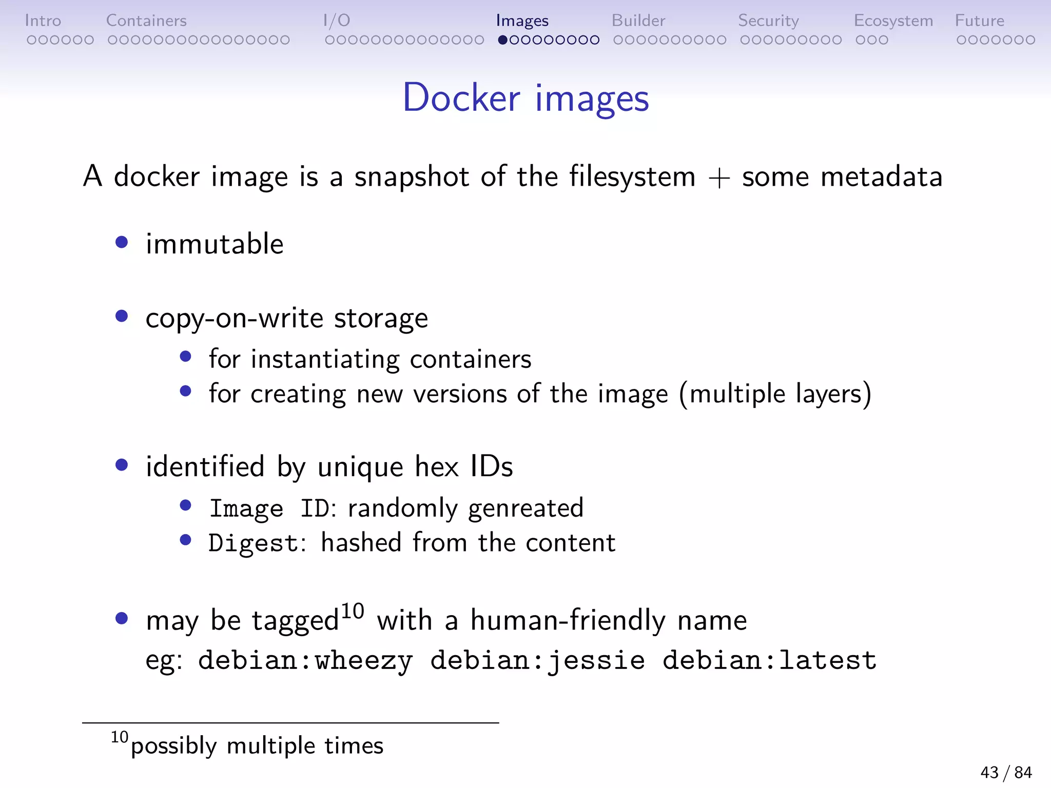 Intro Containers I/O Images Builder Security Ecosystem Future
Docker images
A docker image is a snapshot of the filesystem + some metadata
• immutable
• copy-on-write storage
• for instantiating containers
• for creating new versions of the image (multiple layers)
• identified by unique hex IDs
• Image ID: randomly genreated
• Digest: hashed from the content
• may be tagged10 with a human-friendly name
eg: debian:wheezy debian:jessie debian:latest
10
possibly multiple times
43 / 84
 