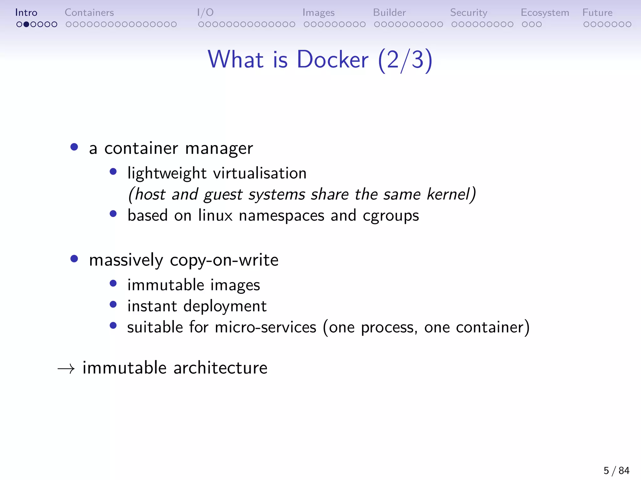 Intro Containers I/O Images Builder Security Ecosystem Future
What is Docker (2/3)
• a container manager
• lightweight virtualisation
(host and guest systems share the same kernel)
• based on linux namespaces and cgroups
• massively copy-on-write
• immutable images
• instant deployment
• suitable for micro-services (one process, one container)
→ immutable architecture
5 / 84
 
