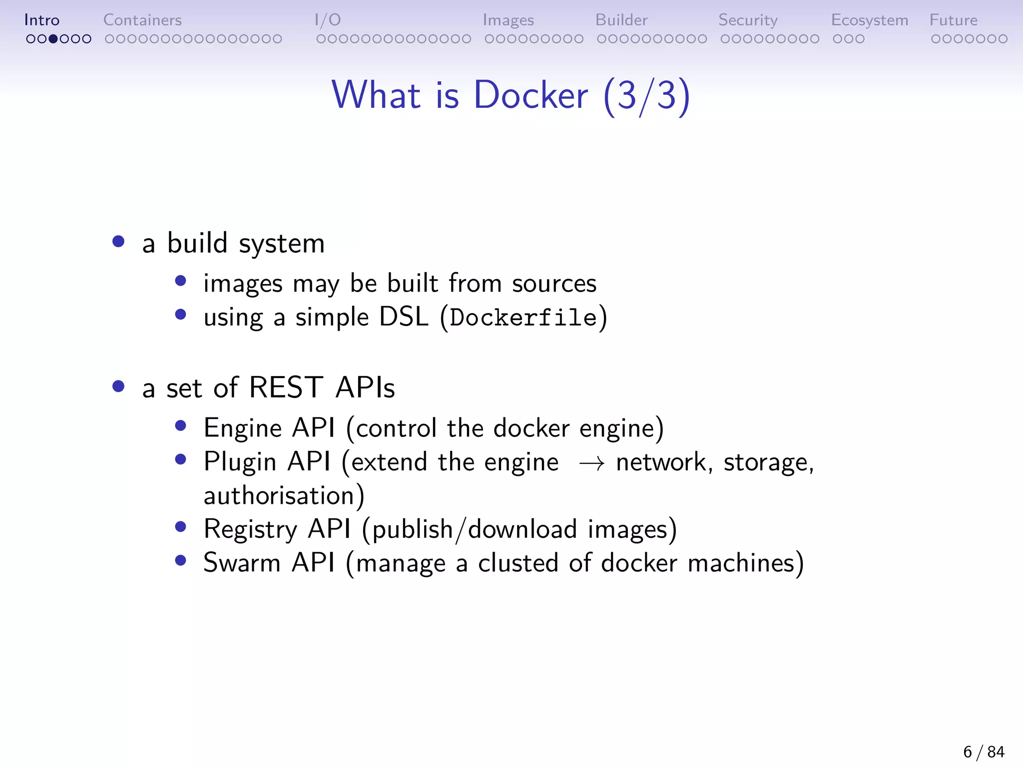Intro Containers I/O Images Builder Security Ecosystem Future
What is Docker (3/3)
• a build system
• images may be built from sources
• using a simple DSL (Dockerfile)
• a set of REST APIs
• Engine API (control the docker engine)
• Plugin API (extend the engine → network, storage,
authorisation)
• Registry API (publish/download images)
• Swarm API (manage a clusted of docker machines)
6 / 84
 