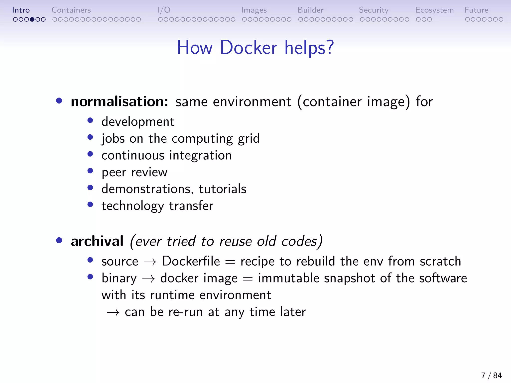 Intro Containers I/O Images Builder Security Ecosystem Future
How Docker helps?
• normalisation: same environment (container image) for
• development
• jobs on the computing grid
• continuous integration
• peer review
• demonstrations, tutorials
• technology transfer
• archival (ever tried to reuse old codes)
• source → Dockerfile = recipe to rebuild the env from scratch
• binary → docker image = immutable snapshot of the software
with its runtime environment
→ can be re-run at any time later
7 / 84
 