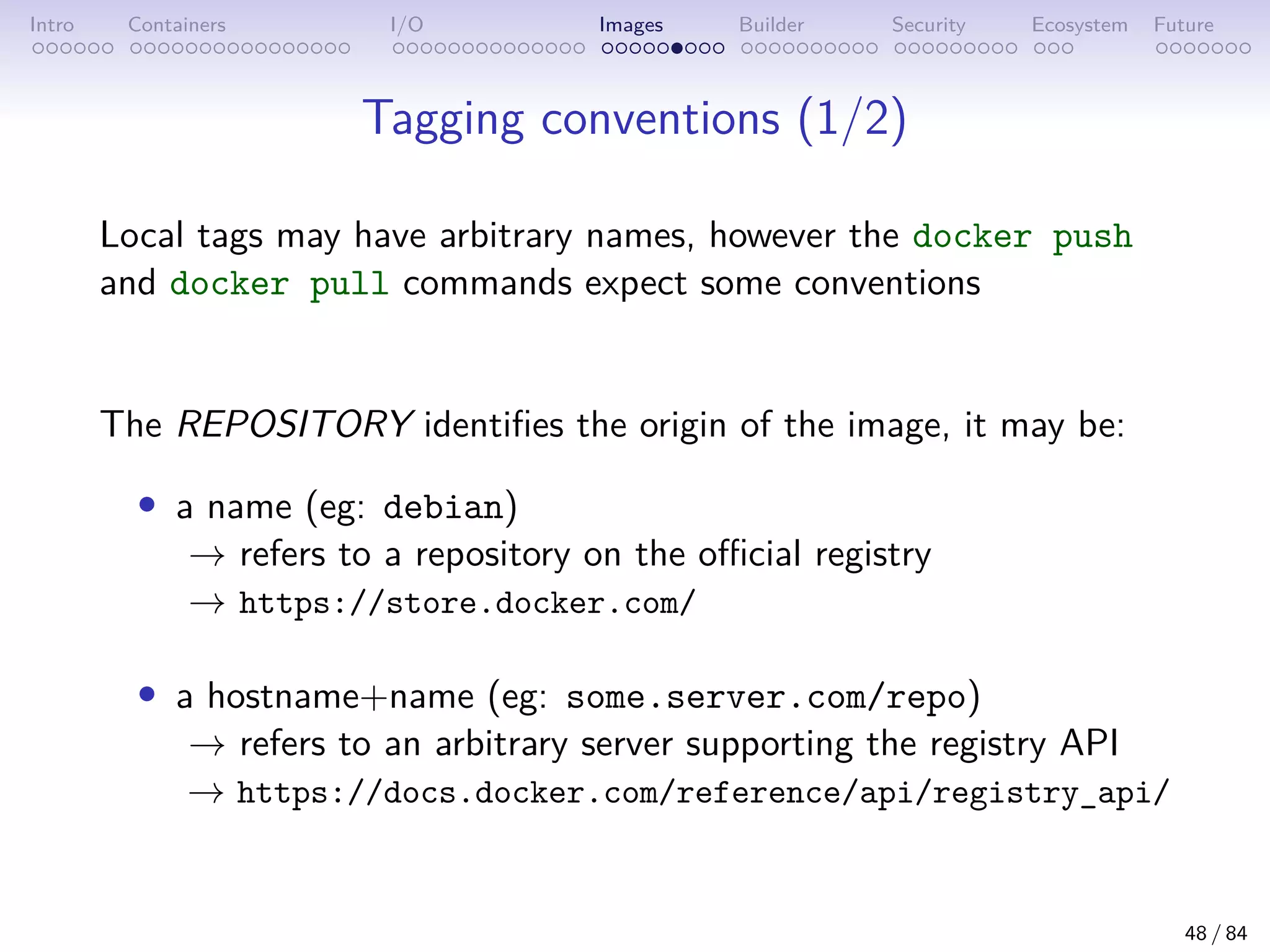 Intro Containers I/O Images Builder Security Ecosystem Future
Tagging conventions (1/2)
Local tags may have arbitrary names, however the docker push
and docker pull commands expect some conventions
The REPOSITORY identifies the origin of the image, it may be:
• a name (eg: debian)
→ refers to a repository on the official registry
→ https://store.docker.com/
• a hostname+name (eg: some.server.com/repo)
→ refers to an arbitrary server supporting the registry API
→ https://docs.docker.com/reference/api/registry_api/
48 / 84
 