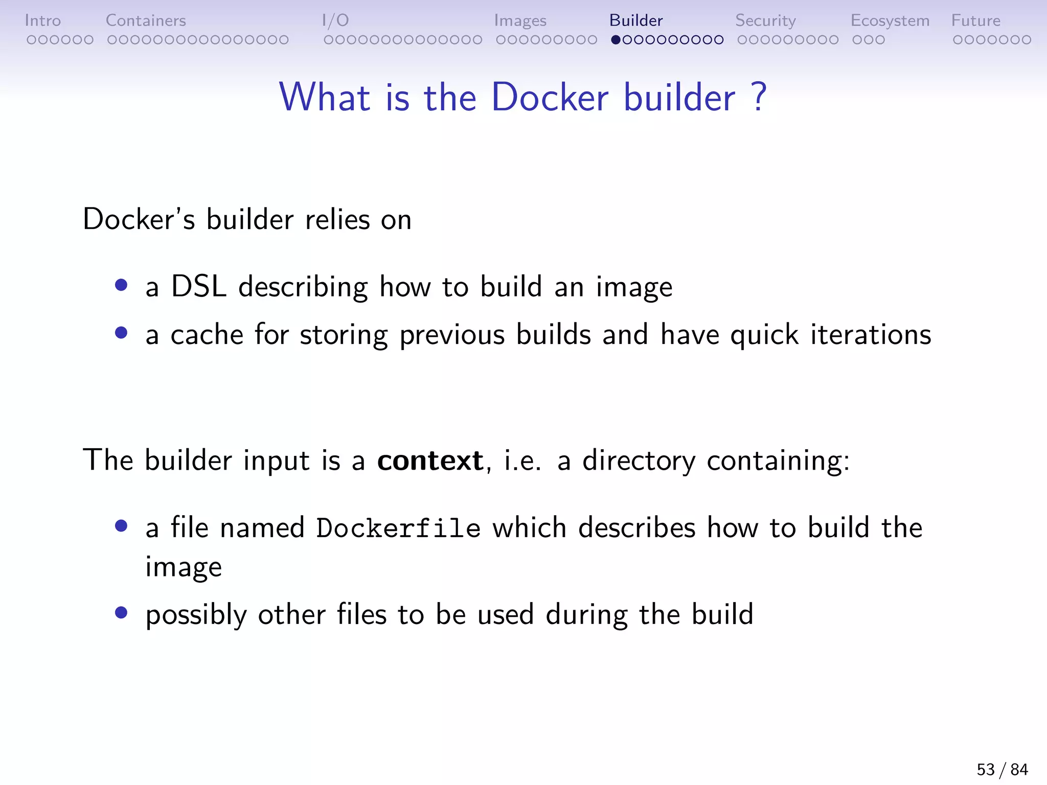 Intro Containers I/O Images Builder Security Ecosystem Future
What is the Docker builder ?
Docker’s builder relies on
• a DSL describing how to build an image
• a cache for storing previous builds and have quick iterations
The builder input is a context, i.e. a directory containing:
• a file named Dockerfile which describes how to build the
image
• possibly other files to be used during the build
53 / 84
 
