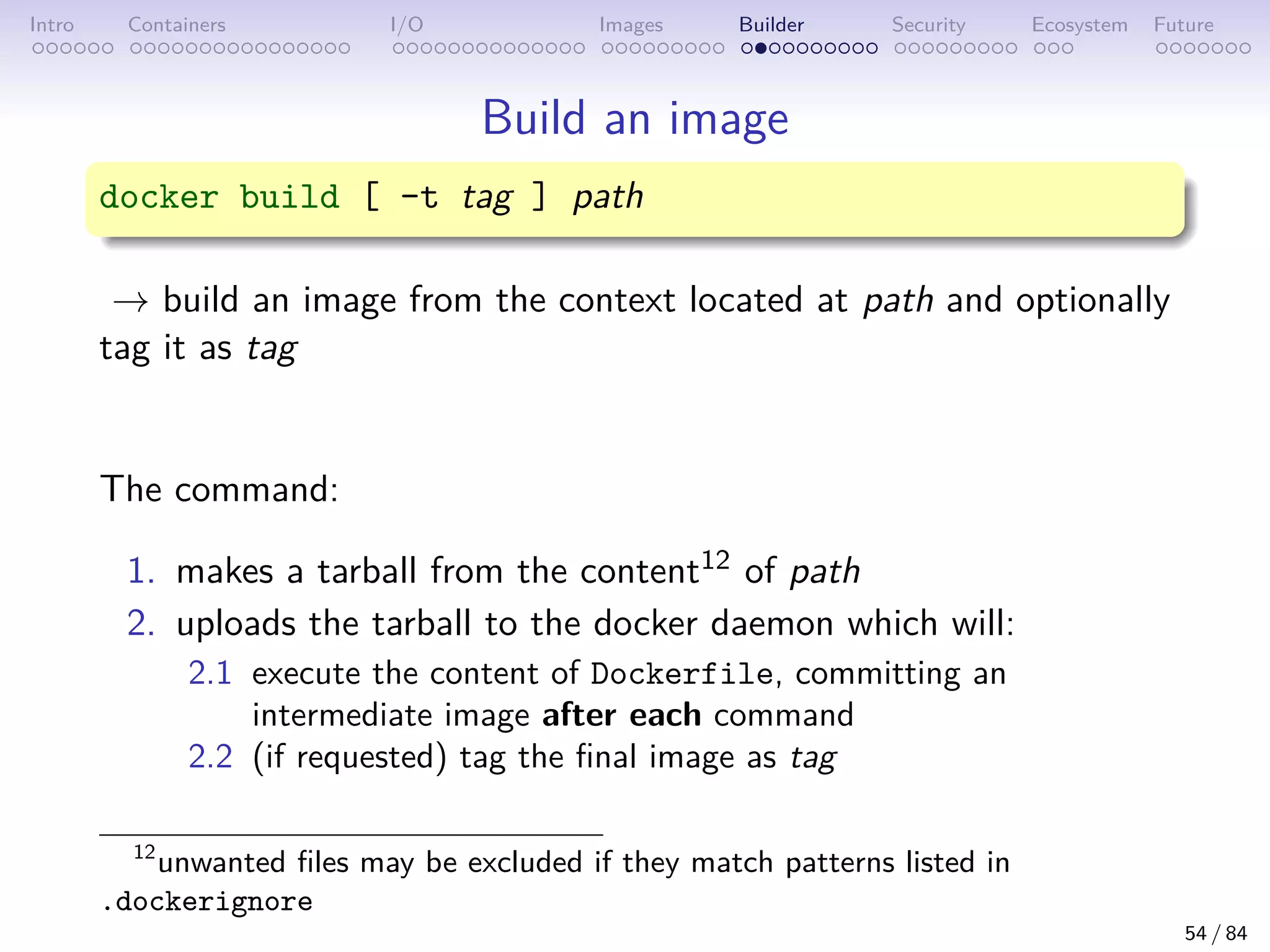 Intro Containers I/O Images Builder Security Ecosystem Future
Build an image
docker build [ -t tag ] path
→ build an image from the context located at path and optionally
tag it as tag
The command:
1. makes a tarball from the content12 of path
2. uploads the tarball to the docker daemon which will:
2.1 execute the content of Dockerfile, committing an
intermediate image after each command
2.2 (if requested) tag the final image as tag
12
unwanted files may be excluded if they match patterns listed in
.dockerignore
54 / 84
 