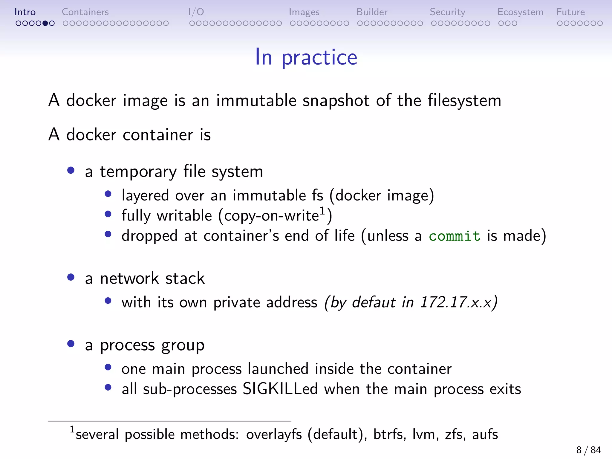 Intro Containers I/O Images Builder Security Ecosystem Future
In practice
A docker image is an immutable snapshot of the filesystem
A docker container is
• a temporary file system
• layered over an immutable fs (docker image)
• fully writable (copy-on-write1
)
• dropped at container’s end of life (unless a commit is made)
• a network stack
• with its own private address (by defaut in 172.17.x.x)
• a process group
• one main process launched inside the container
• all sub-processes SIGKILLed when the main process exits
1
several possible methods: overlayfs (default), btrfs, lvm, zfs, aufs
8 / 84
 