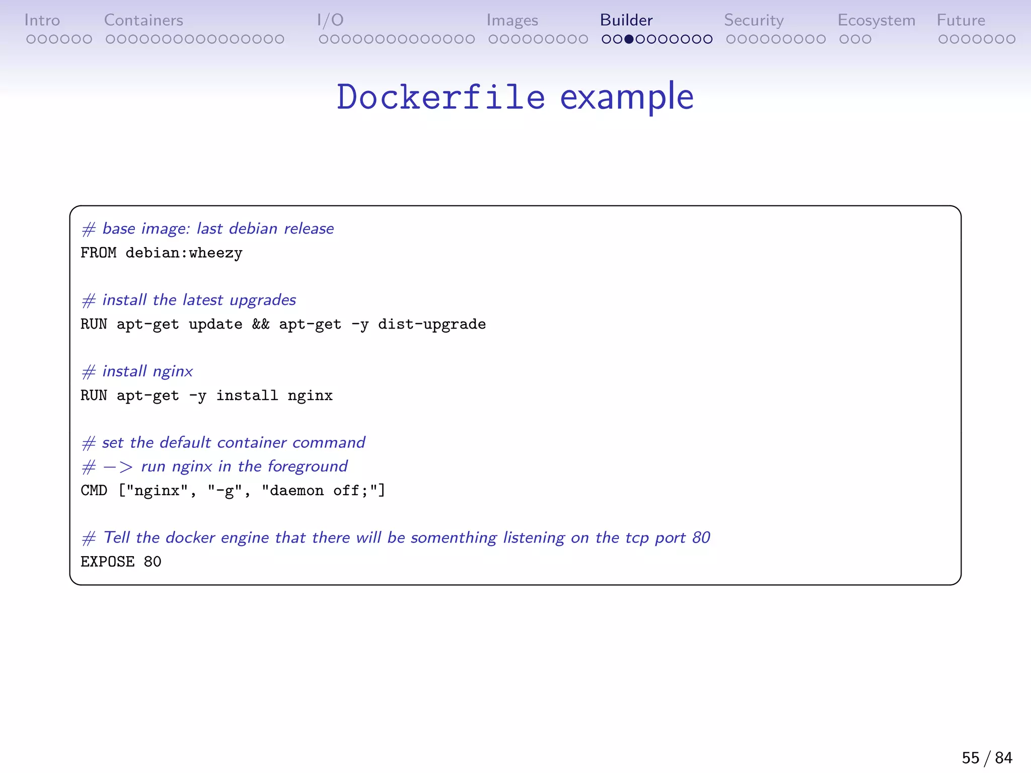 Intro Containers I/O Images Builder Security Ecosystem Future
Dockerfile example
 
# base image: last debian release
FROM debian:wheezy
# install the latest upgrades
RUN apt-get update  apt-get -y dist-upgrade
# install nginx
RUN apt-get -y install nginx
# set the default container command
# − run nginx in the foreground
CMD [nginx, -g, daemon off;]
# Tell the docker engine that there will be somenthing listening on the tcp port 80
EXPOSE 80
 
55 / 84
 