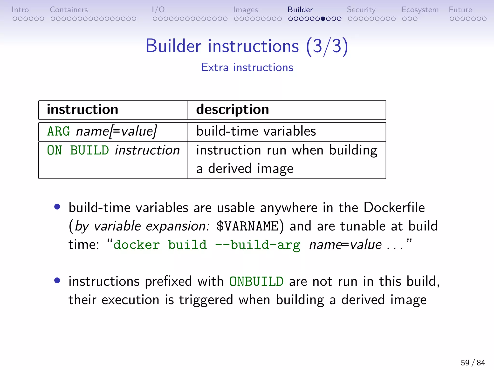Intro Containers I/O Images Builder Security Ecosystem Future
Builder instructions (3/3)
Extra instructions
instruction description
ARG name[=value] build-time variables
ON BUILD instruction instruction run when building
a derived image
• build-time variables are usable anywhere in the Dockerfile
(by variable expansion: $VARNAME) and are tunable at build
time: “docker build --build-arg name=value . . . ”
• instructions prefixed with ONBUILD are not run in this build,
their execution is triggered when building a derived image
59 / 84
 