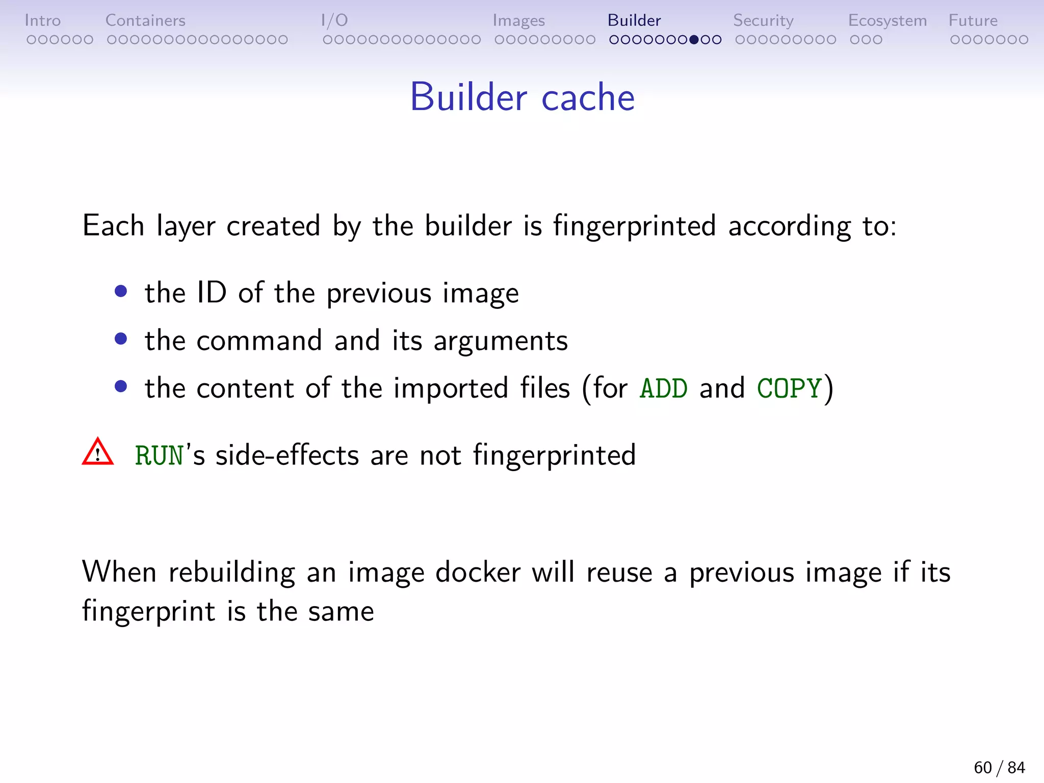 Intro Containers I/O Images Builder Security Ecosystem Future
Builder cache
Each layer created by the builder is fingerprinted according to:
• the ID of the previous image
• the command and its arguments
• the content of the imported files (for ADD and COPY)
RUN’s side-effects are not fingerprinted
When rebuilding an image docker will reuse a previous image if its
fingerprint is the same
60 / 84
 