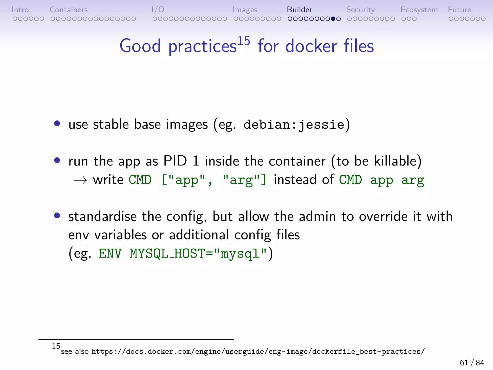 Intro Containers I/O Images Builder Security Ecosystem Future
Good practices15
for docker files
• use stable base images (eg. debian:jessie)
• run the app as PID 1 inside the container (to be killable)
→ write CMD [app, arg] instead of CMD app arg
• standardise the config, but allow the admin to override it with
env variables or additional config files
(eg. ENV MYSQL HOST=mysql)
15
see also https://docs.docker.com/engine/userguide/eng-image/dockerfile_best-practices/
61 / 84
 