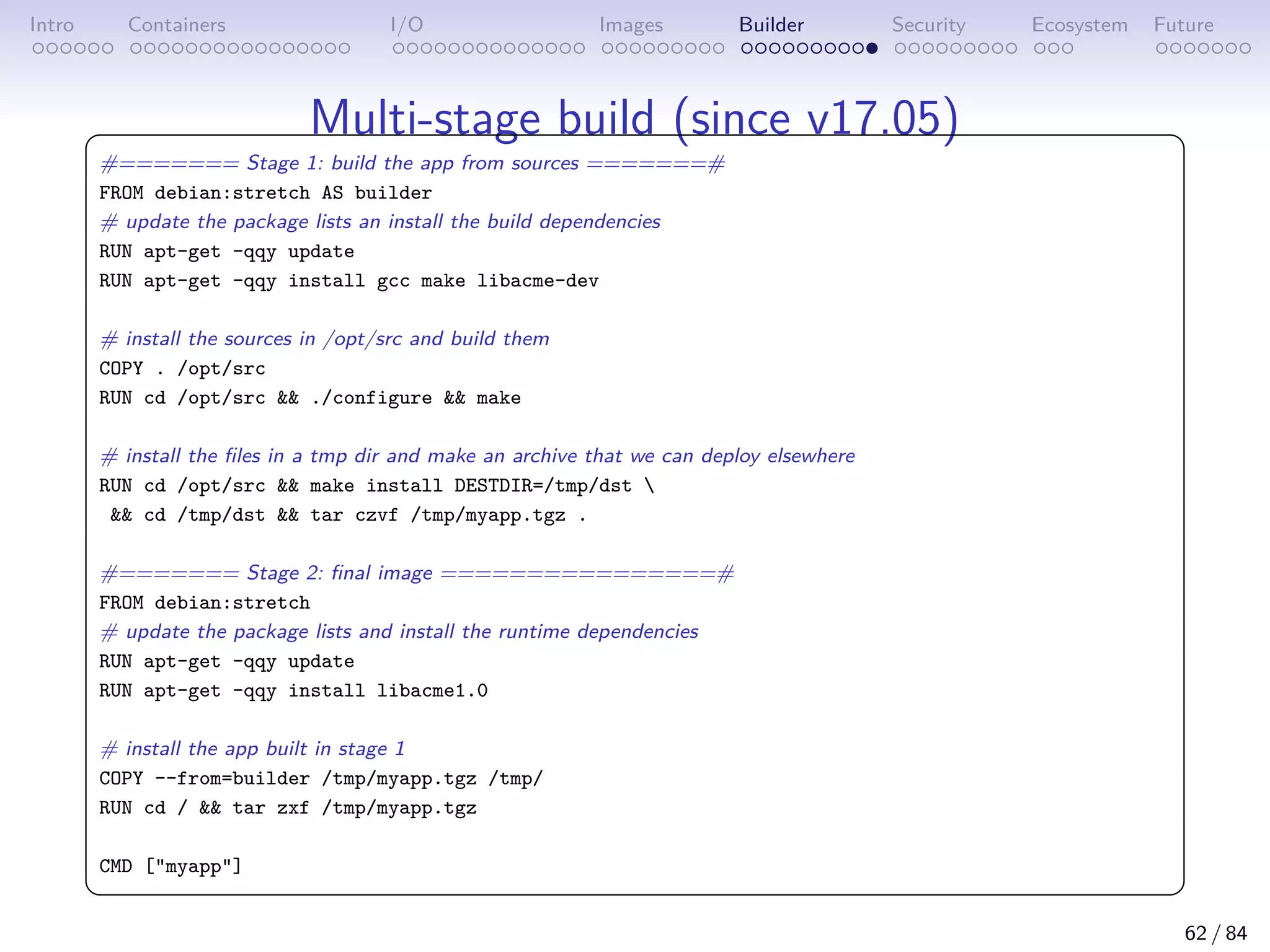 Intro Containers I/O Images Builder Security Ecosystem Future
Multi-stage build (since v17.05)
 
#======= Stage 1: build the app from sources =======#
FROM debian:stretch AS builder
# update the package lists an install the build dependencies
RUN apt-get -qqy update
RUN apt-get -qqy install gcc make libacme-dev
# install the sources in /opt/src and build them
COPY . /opt/src
RUN cd /opt/src  ./configure  make
# install the files in a tmp dir and make an archive that we can deploy elsewhere
RUN cd /opt/src  make install DESTDIR=/tmp/dst 
 cd /tmp/dst  tar czvf /tmp/myapp.tgz .
#======= Stage 2: final image ================#
FROM debian:stretch
# update the package lists and install the runtime dependencies
RUN apt-get -qqy update
RUN apt-get -qqy install libacme1.0
# install the app built in stage 1
COPY --from=builder /tmp/myapp.tgz /tmp/
RUN cd /  tar zxf /tmp/myapp.tgz
CMD [myapp]
 
62 / 84
 
