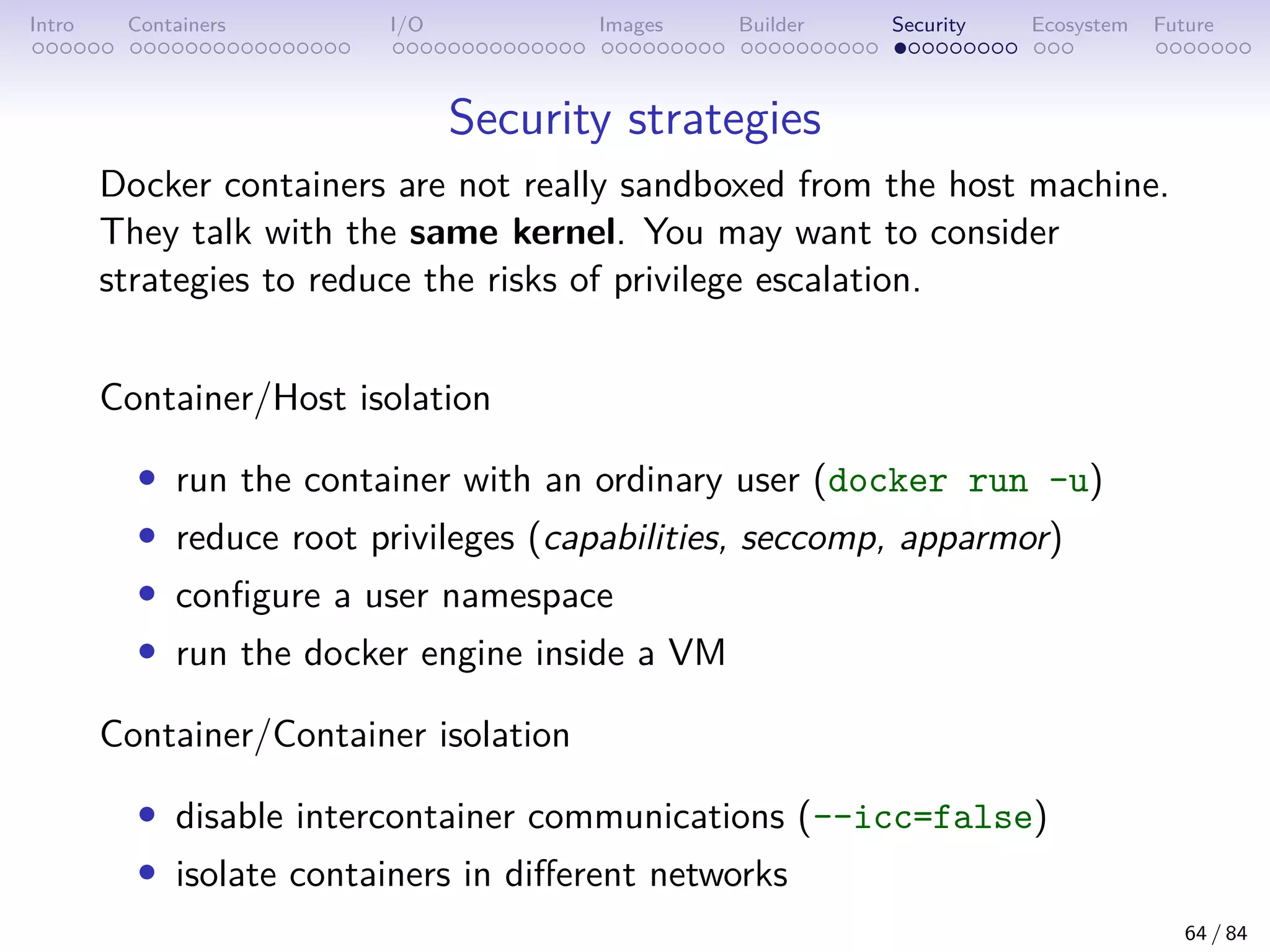 Intro Containers I/O Images Builder Security Ecosystem Future
Security strategies
Docker containers are not really sandboxed from the host machine.
They talk with the same kernel. You may want to consider
strategies to reduce the risks of privilege escalation.
Container/Host isolation
• run the container with an ordinary user (docker run -u)
• reduce root privileges (capabilities, seccomp, apparmor)
• configure a user namespace
• run the docker engine inside a VM
Container/Container isolation
• disable intercontainer communications (--icc=false)
• isolate containers in different networks
64 / 84
 