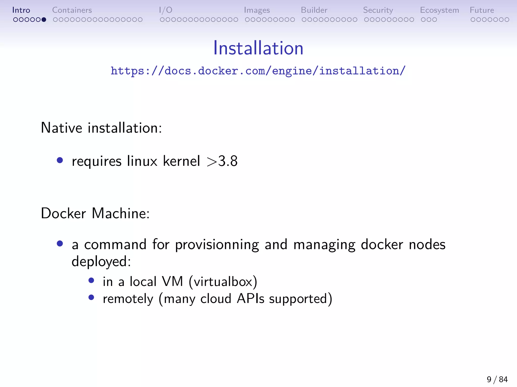 Intro Containers I/O Images Builder Security Ecosystem Future
Installation
https://docs.docker.com/engine/installation/
Native installation:
• requires linux kernel >3.8
Docker Machine:
• a command for provisionning and managing docker nodes
deployed:
• in a local VM (virtualbox)
• remotely (many cloud APIs supported)
9 / 84
 