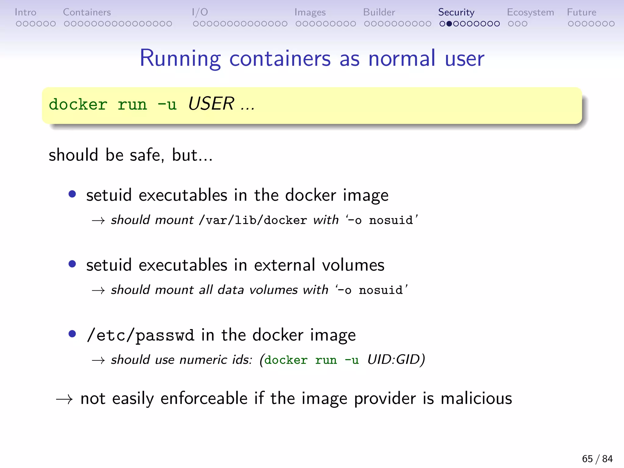 Intro Containers I/O Images Builder Security Ecosystem Future
Running containers as normal user
docker run -u USER ...
should be safe, but...
• setuid executables in the docker image
→ should mount /var/lib/docker with ‘-o nosuid’
• setuid executables in external volumes
→ should mount all data volumes with ‘-o nosuid’
• /etc/passwd in the docker image
→ should use numeric ids: (docker run -u UID:GID)
→ not easily enforceable if the image provider is malicious
65 / 84
 