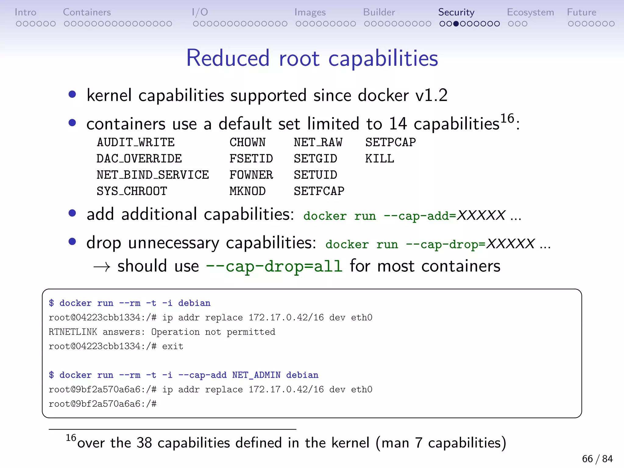 Intro Containers I/O Images Builder Security Ecosystem Future
Reduced root capabilities
• kernel capabilities supported since docker v1.2
• containers use a default set limited to 14 capabilities16:
AUDIT WRITE CHOWN NET RAW SETPCAP
DAC OVERRIDE FSETID SETGID KILL
NET BIND SERVICE FOWNER SETUID
SYS CHROOT MKNOD SETFCAP
• add additional capabilities: docker run --cap-add=XXXXX ...
• drop unnecessary capabilities: docker run --cap-drop=XXXXX ...
→ should use --cap-drop=all for most containers
 
$ docker run --rm -t -i debian
root@04223cbb1334:/# ip addr replace 172.17.0.42/16 dev eth0
RTNETLINK answers: Operation not permitted
root@04223cbb1334:/# exit
$ docker run --rm -t -i --cap-add NET_ADMIN debian
root@9bf2a570a6a6:/# ip addr replace 172.17.0.42/16 dev eth0
root@9bf2a570a6a6:/#
 
16
over the 38 capabilities defined in the kernel (man 7 capabilities)
66 / 84
 