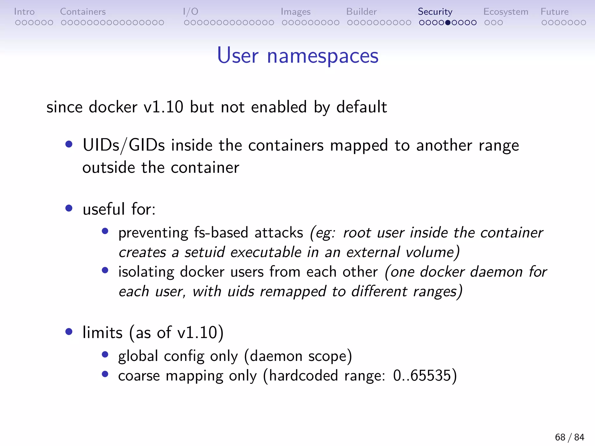 Intro Containers I/O Images Builder Security Ecosystem Future
User namespaces
since docker v1.10 but not enabled by default
• UIDs/GIDs inside the containers mapped to another range
outside the container
• useful for:
• preventing fs-based attacks (eg: root user inside the container
creates a setuid executable in an external volume)
• isolating docker users from each other (one docker daemon for
each user, with uids remapped to different ranges)
• limits (as of v1.10)
• global config only (daemon scope)
• coarse mapping only (hardcoded range: 0..65535)
68 / 84
 